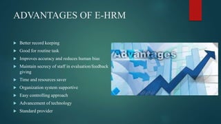 ADVANTAGES OF E-HRM
 Better record keeping
 Good for routine task
 Improves accuracy and reduces human bias
 Maintain secrecy of staff in evaluation/feedback
giving
 Time and resources saver
 Organization system supportive
 Easy controlling approach
 Advancement of technology
 Standard provider
 