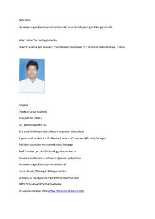 30-5-2015
Hanumannagar,kakatiyauniversityroad,hanamkonda,Warngal-Telangana-India
InformationTechnologyinindia
Reserchworkas per researchmethodology workpaperoninformationtechnologyinindia.
A.Gopal
(Anchuri Gopal Guphta)
M.Sc,M.Phil,(Ph.D.)
Cell phone 8185944713
AssistantProffessorandsoftware engineer- webadmin
4 yearsworkas Asstant Proffessor(Lecturer) Computers(Private) Colleges
To kakatiyaunviersitry,hanamkonda,Warangal
And founder_orualluTechnology –hanamkodna
FounderandFacutly – software eignieer- webadmin
Hanumannagar,kakatiyauniversityroad
hanamkonda,Warangal-Telangana-India
ORUGALLU TECHNOLOGY SOFTWARETECHNOLOGY
SERVICES,HANAMKONDA,WARNGAL
OruallutechnologyWEBWWW.WARANGALINFO.CO.IN
 