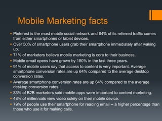 Mobile Marketing facts
 Pinterest is the most mobile social network and 64% of its referred traffic comes
from either smartphones or tablet devices.
 Over 50% of smartphone users grab their smartphone immediately after waking
up.
 71% of marketers believe mobile marketing is core to their business.
 Mobile email opens have grown by 180% in the last three years.
 91% of mobile users say that access to content is very important. Average
smartphone conversion rates are up 64% compared to the average desktop
conversion rates.
 Average smartphone conversion rates are up 64% compared to the average
desktop conversion rates.
 83% of B2B marketers said mobile apps were important to content marketing.
 48% of millennials view video solely on their mobile device.
 79% of people use their smartphone for reading email -- a higher percentage than
those who use it for making calls.
 