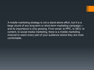 A mobile marketing strategy is not a stand-alone effort, but it is a
large chunk of any long-term or short-term marketing campaign—
and its importance is only growing. From email, to PPC, to SEO, to
content, to social media marketing, there is a mobile marketing
channel to reach every part of your audience where they are most
comfortable.
 