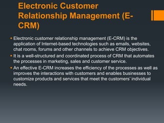 Electronic Customer
Relationship Management (E-
CRM)
 Electronic customer relationship management (E-CRM) is the
application of Internet-based technologies such as emails, websites,
chat rooms, forums and other channels to achieve CRM objectives.
 It is a well-structured and coordinated process of CRM that automates
the processes in marketing, sales and customer service.
 An effective E-CRM increases the efficiency of the processes as well as
improves the interactions with customers and enables businesses to
customize products and services that meet the customers’ individual
needs.
 