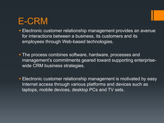 E-CRM
 Electronic customer relationship management provides an avenue
for interactions between a business, its customers and its
employees through Web-based technologies.
 The process combines software, hardware, processes and
management’s commitments geared toward supporting enterprise-
wide CRM business strategies.
 Electronic customer relationship management is motivated by easy
Internet access through various platforms and devices such as
laptops, mobile devices, desktop PCs and TV sets.
 