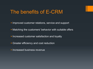 The benefits of E-CRM
 Improved customer relations, service and support
 Matching the customers' behavior with suitable offers
 Increased customer satisfaction and loyalty
 Greater efficiency and cost reduction
 Increased business revenue
 