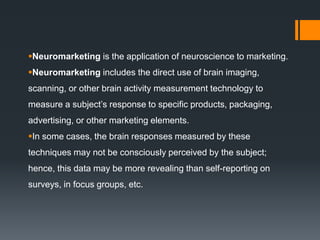 Neuromarketing is the application of neuroscience to marketing.
Neuromarketing includes the direct use of brain imaging,
scanning, or other brain activity measurement technology to
measure a subject’s response to specific products, packaging,
advertising, or other marketing elements.
In some cases, the brain responses measured by these
techniques may not be consciously perceived by the subject;
hence, this data may be more revealing than self-reporting on
surveys, in focus groups, etc.
 