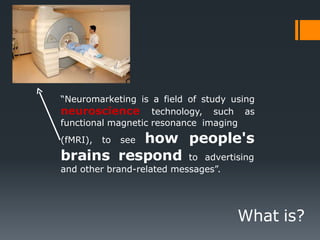 “Neuromarketing is a field of study using
neuroscience technology, such as
functional magnetic resonance imaging
(fMRI), to see how people's
brains respond to advertising
and other brand-related messages”.
What is?
 