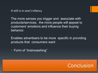 It still is in one's infancy
The more senses you trigger and associate with
products/services, the more people will appeal to
customers' emotions and influence their buying
behavior.
Enables advertisers to be more specific in providing
products that consumers want
 Form of “brainwashing”
Conclusion
 