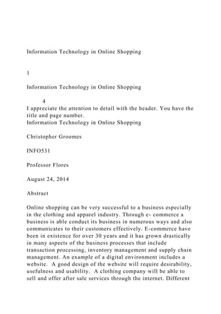 Information Technology in Online Shopping
1
Information Technology in Online Shopping
4
I appreciate the attention to detail with the header. You have the
title and page number.
Information Technology in Online Shopping
Christopher Groomes
INFO531
Professor Flores
August 24, 2014
Abstract
Online shopping can be very successful to a business especially
in the clothing and apparel industry. Through e- commerce a
business is able conduct its business in numerous ways and also
communicates to their customers effectively. E-commerce have
been in existence for over 30 years and it has grown drastically
in many aspects of the business processes that include
transaction processing, inventory management and supply chain
management. An example of a digital environment includes a
website. A good design of the website will require desirability,
usefulness and usability. A clothing company will be able to
sell and offer after sale services through the internet. Different
 