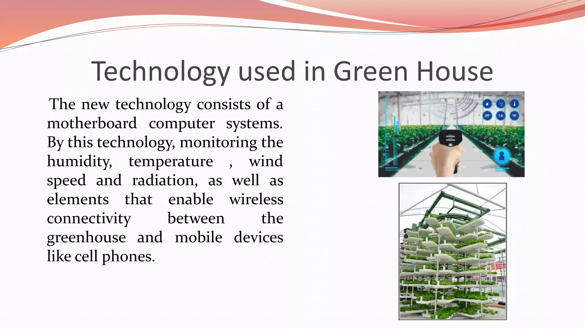 Technology used in Green House
The new technology consists of a
motherboard computer systems.
By this technology, monitoring the
humidity, temperature , wind
speed and radiation, as well as
elements that enable wireless
connectivity between the
greenhouse and mobile devices
like cell phones.
 