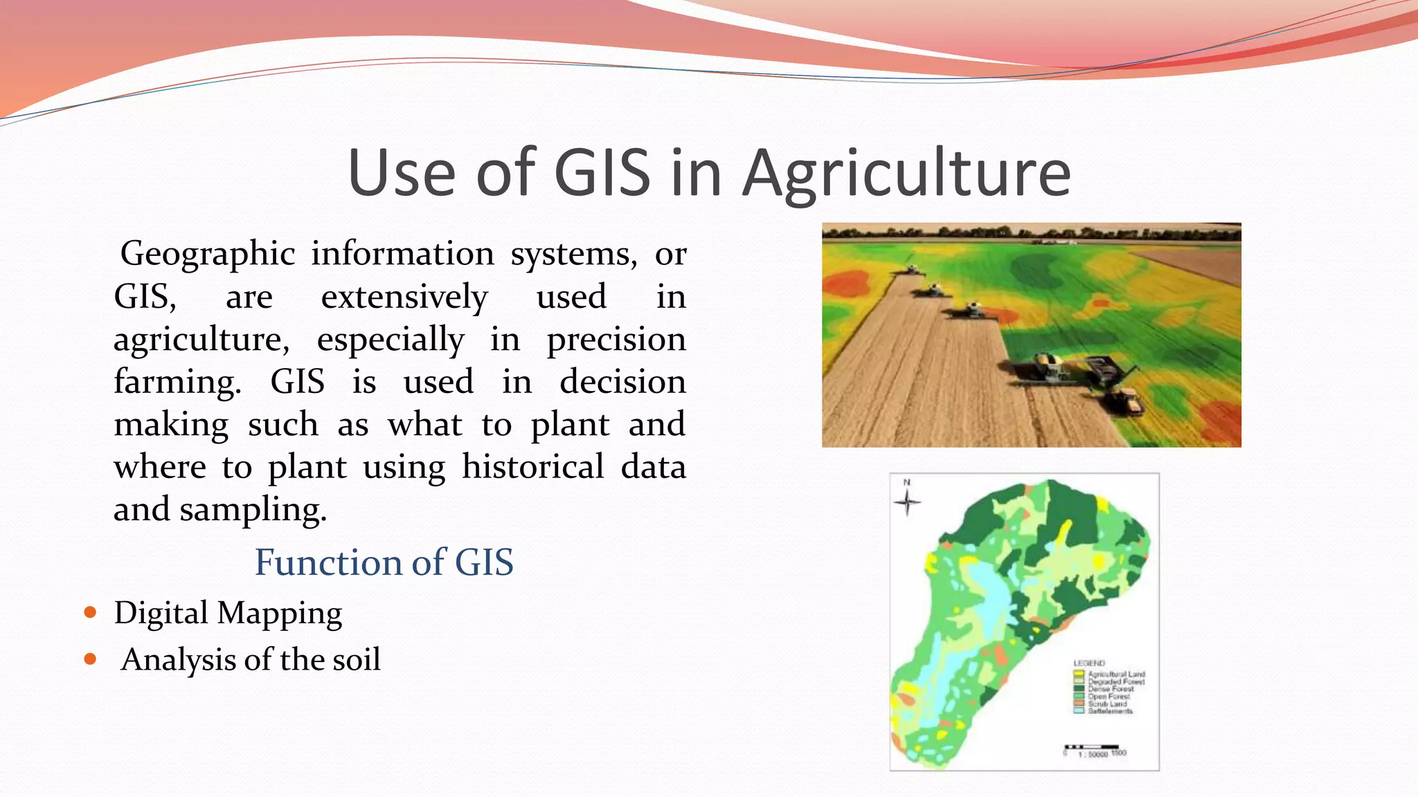 Use of GIS in Agriculture
Geographic information systems, or
GIS, are extensively used in
agriculture, especially in precision
farming. GIS is used in decision
making such as what to plant and
where to plant using historical data
and sampling.
Function of GIS
 Digital Mapping
 Analysis of the soil
 