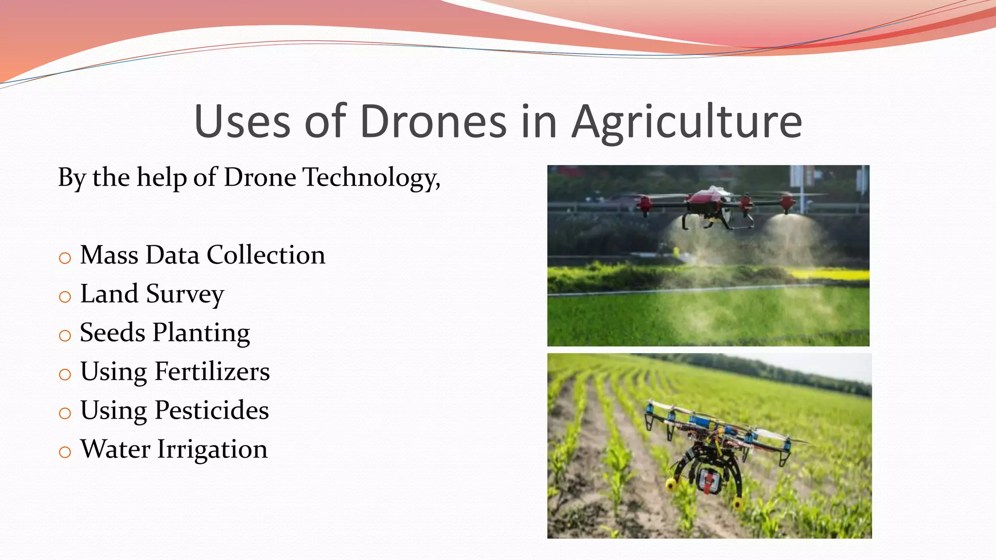 Uses of Drones in Agriculture
By the help of Drone Technology,
o Mass Data Collection
o Land Survey
o Seeds Planting
o Using Fertilizers
o Using Pesticides
o Water Irrigation
 