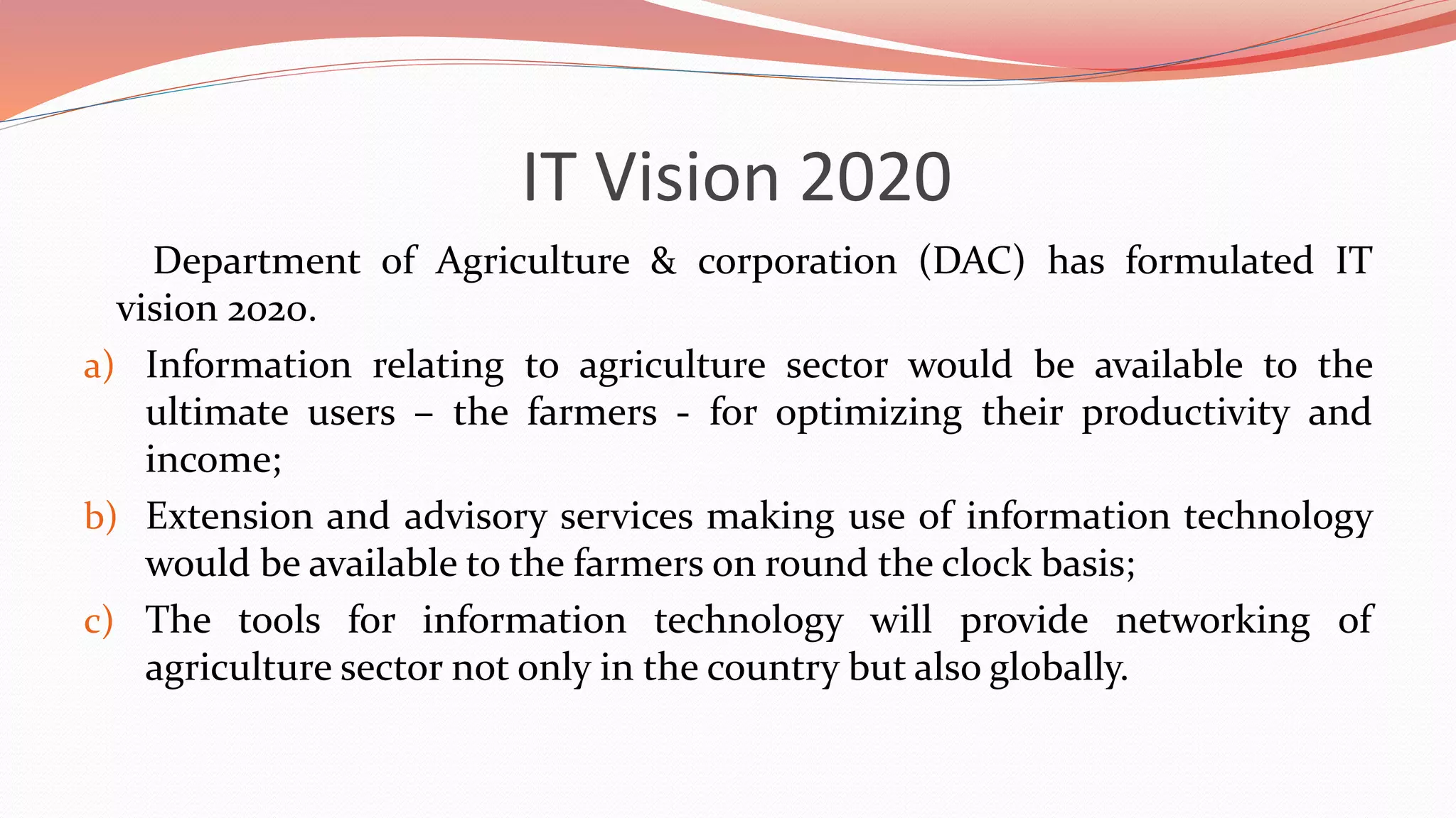IT Vision 2020
Department of Agriculture & corporation (DAC) has formulated IT
vision 2020.
a) Information relating to agriculture sector would be available to the
ultimate users – the farmers - for optimizing their productivity and
income;
b) Extension and advisory services making use of information technology
would be available to the farmers on round the clock basis;
c) The tools for information technology will provide networking of
agriculture sector not only in the country but also globally.
 