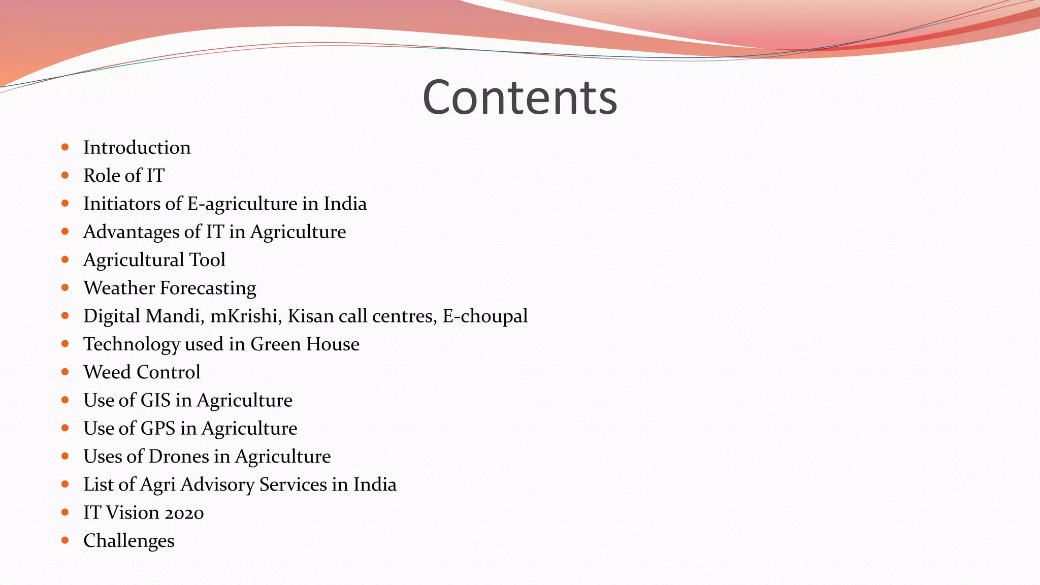 Contents
 Introduction
 Role of IT
 Initiators of E-agriculture in India
 Advantages of IT in Agriculture
 Agricultural Tool
 Weather Forecasting
 Digital Mandi, mKrishi, Kisan call centres, E-choupal
 Technology used in Green House
 Weed Control
 Use of GIS in Agriculture
 Use of GPS in Agriculture
 Uses of Drones in Agriculture
 List of Agri Advisory Services in India
 IT Vision 2020
 Challenges
 