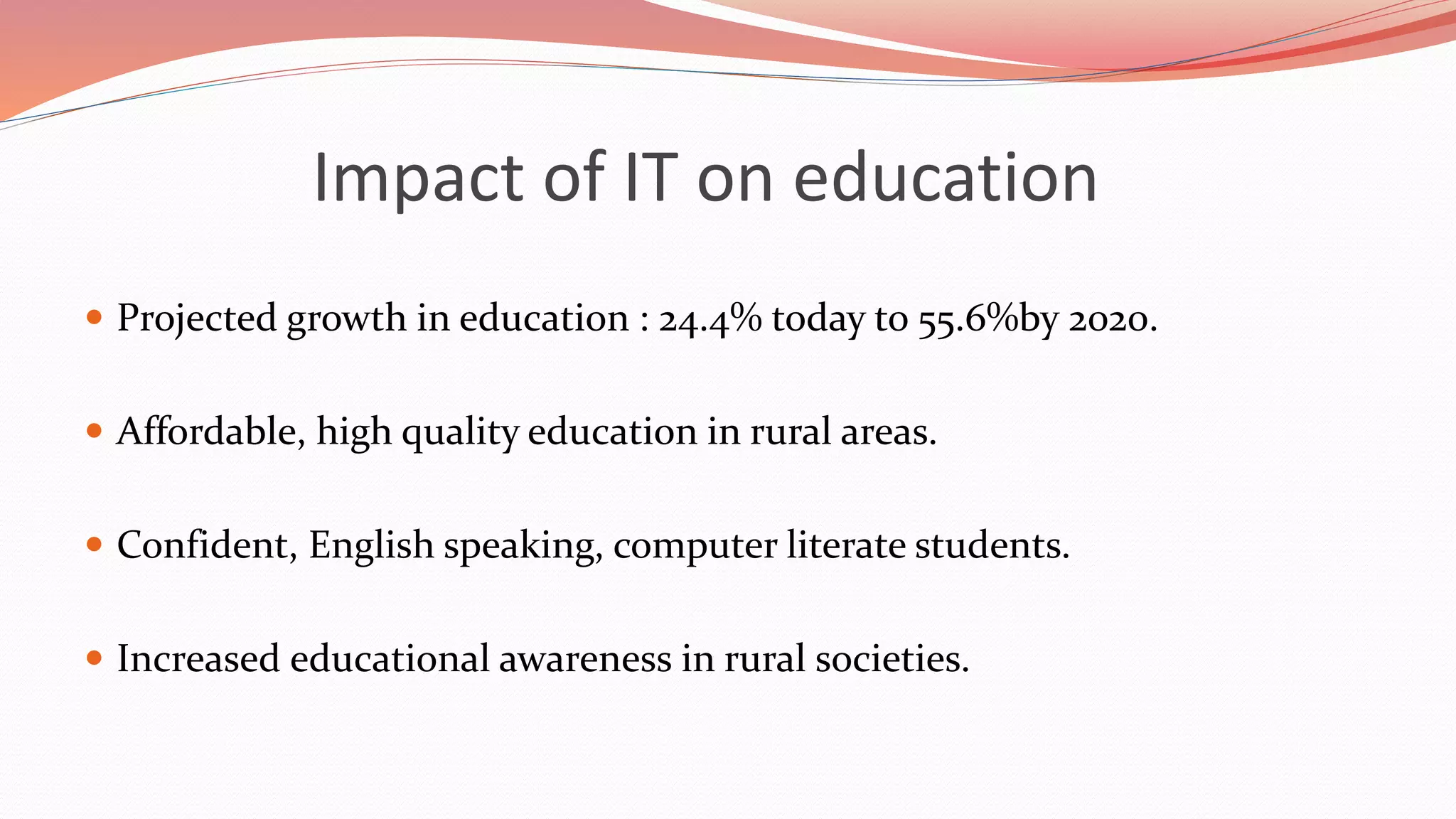 Impact of IT on education
 Projected growth in education : 24.4% today to 55.6%by 2020.
 Affordable, high quality education in rural areas.
 Confident, English speaking, computer literate students.
 Increased educational awareness in rural societies.
 