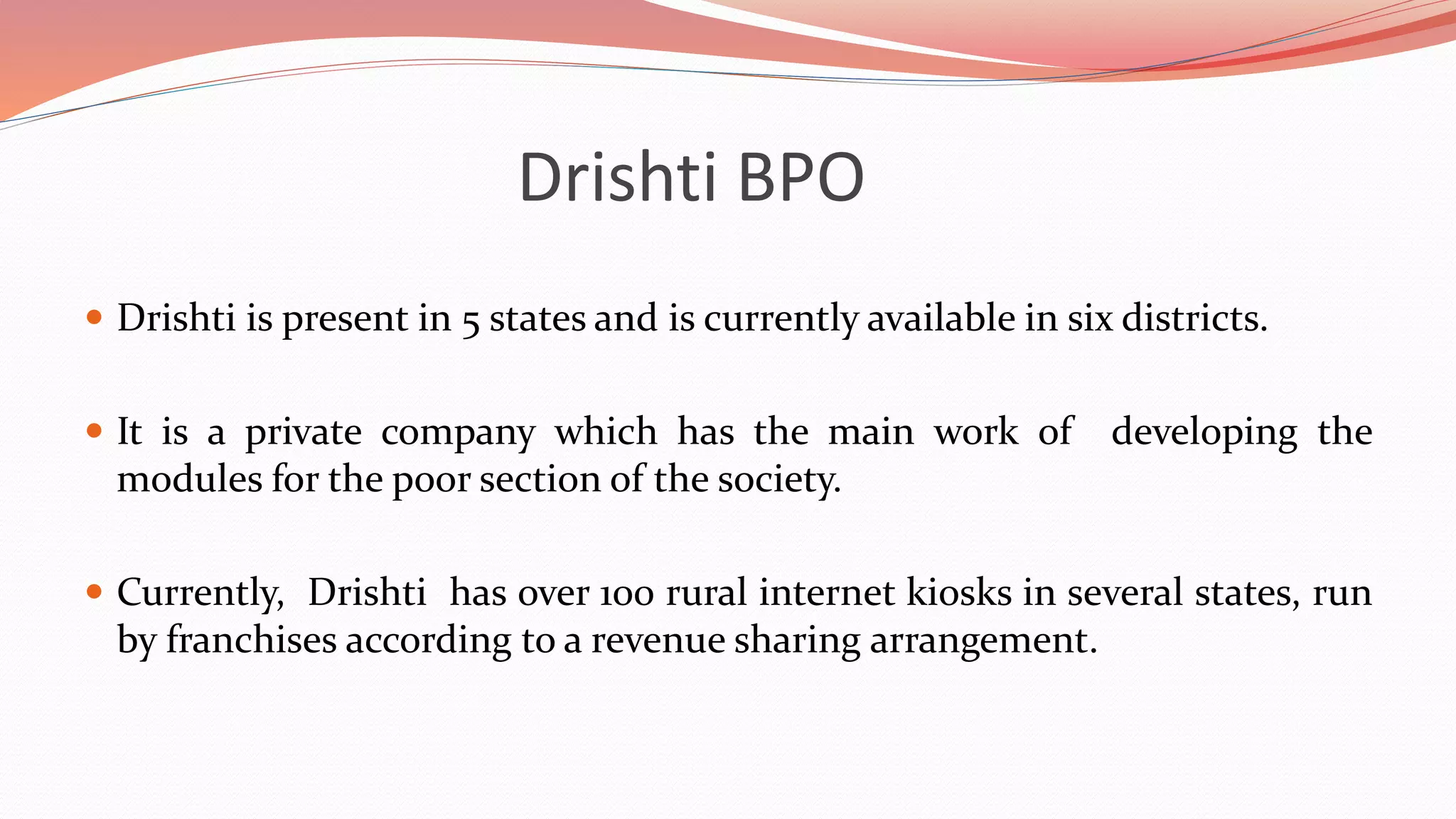 Drishti BPO
 Drishti is present in 5 states and is currently available in six districts.
 It is a private company which has the main work of developing the
modules for the poor section of the society.
 Currently, Drishti has over 100 rural internet kiosks in several states, run
by franchises according to a revenue sharing arrangement.
 
