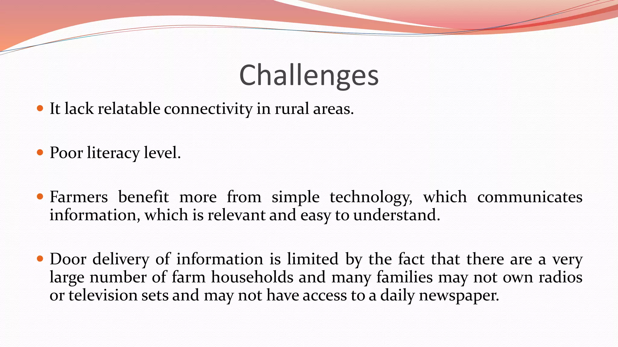 Challenges
 It lack relatable connectivity in rural areas.
 Poor literacy level.
 Farmers benefit more from simple technology, which communicates
information, which is relevant and easy to understand.
 Door delivery of information is limited by the fact that there are a very
large number of farm households and many families may not own radios
or television sets and may not have access to a daily newspaper.
 