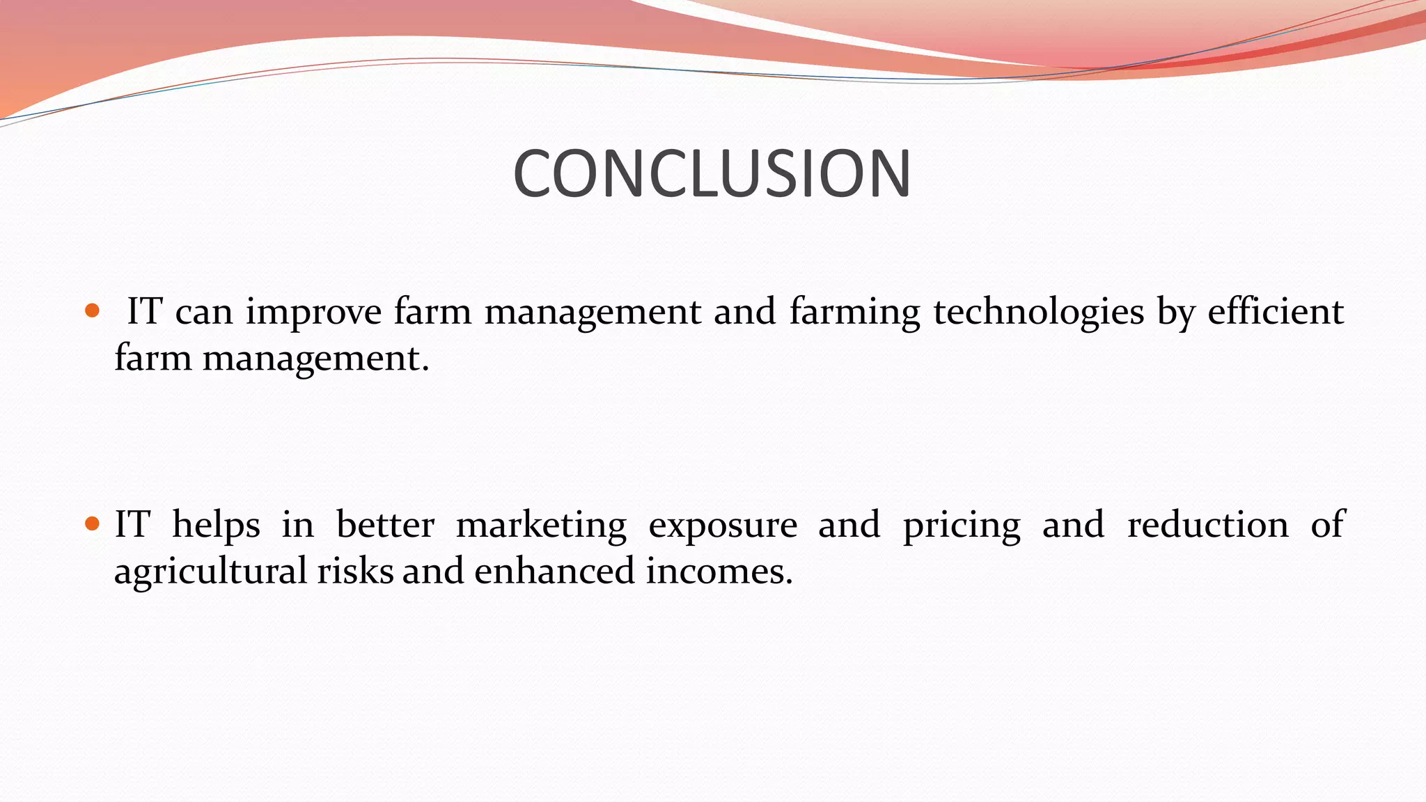 CONCLUSION
 IT can improve farm management and farming technologies by efficient
farm management.
 IT helps in better marketing exposure and pricing and reduction of
agricultural risks and enhanced incomes.
 