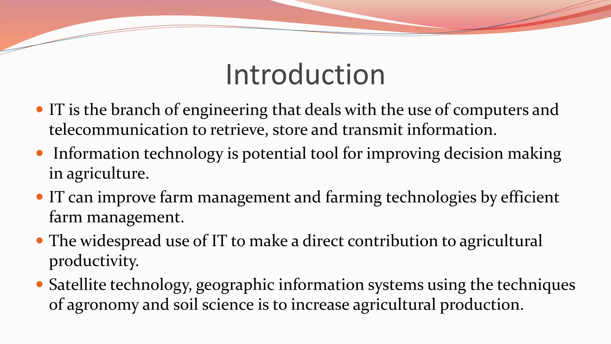 Introduction
 IT is the branch of engineering that deals with the use of computers and
telecommunication to retrieve, store and transmit information.
 Information technology is potential tool for improving decision making
in agriculture.
 IT can improve farm management and farming technologies by efficient
farm management.
 The widespread use of IT to make a direct contribution to agricultural
productivity.
 Satellite technology, geographic information systems using the techniques
of agronomy and soil science is to increase agricultural production.
 