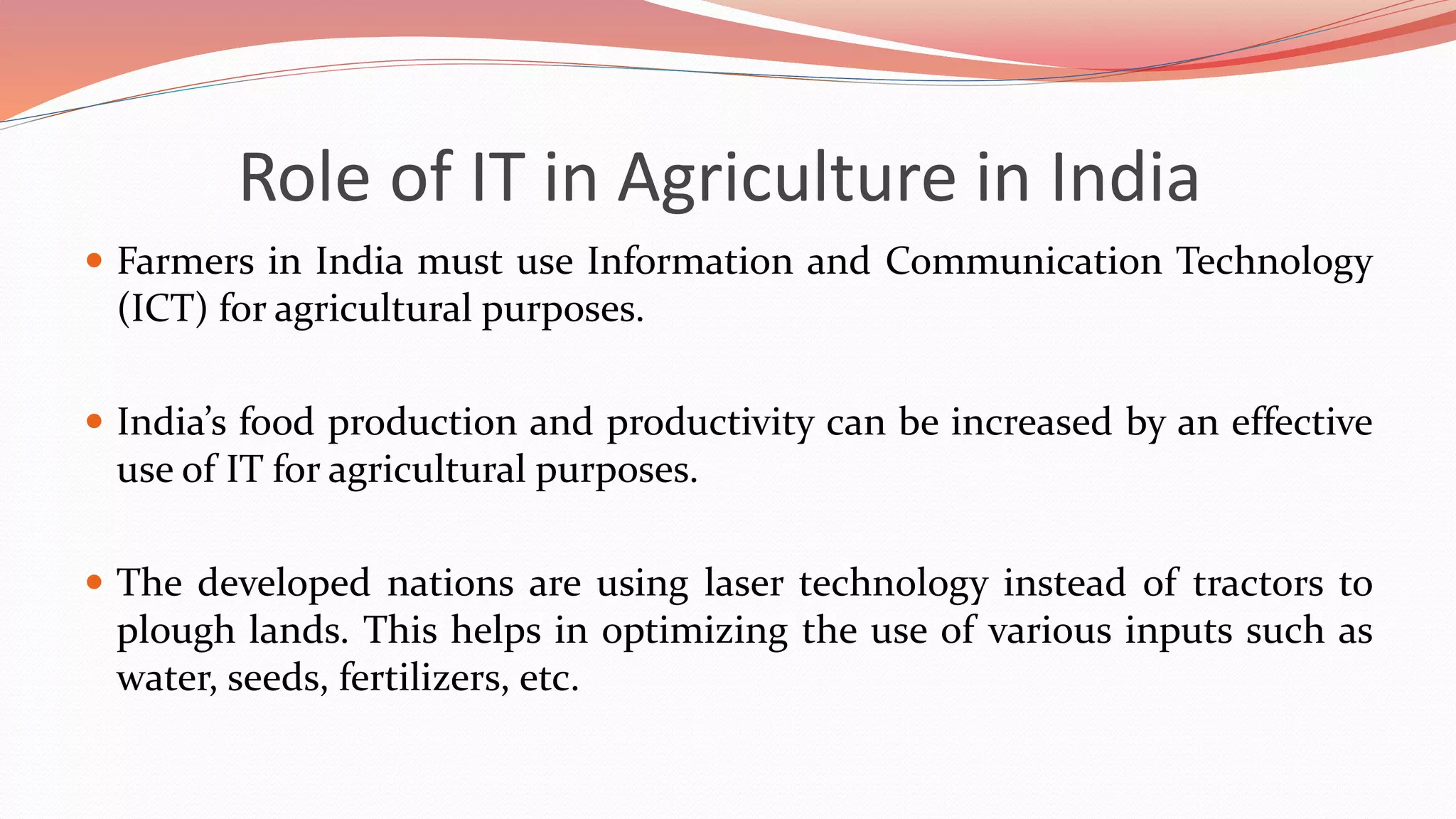 Role of IT in Agriculture in India
 Farmers in India must use Information and Communication Technology
(ICT) for agricultural purposes.
 India’s food production and productivity can be increased by an effective
use of IT for agricultural purposes.
 The developed nations are using laser technology instead of tractors to
plough lands. This helps in optimizing the use of various inputs such as
water, seeds, fertilizers, etc.
 