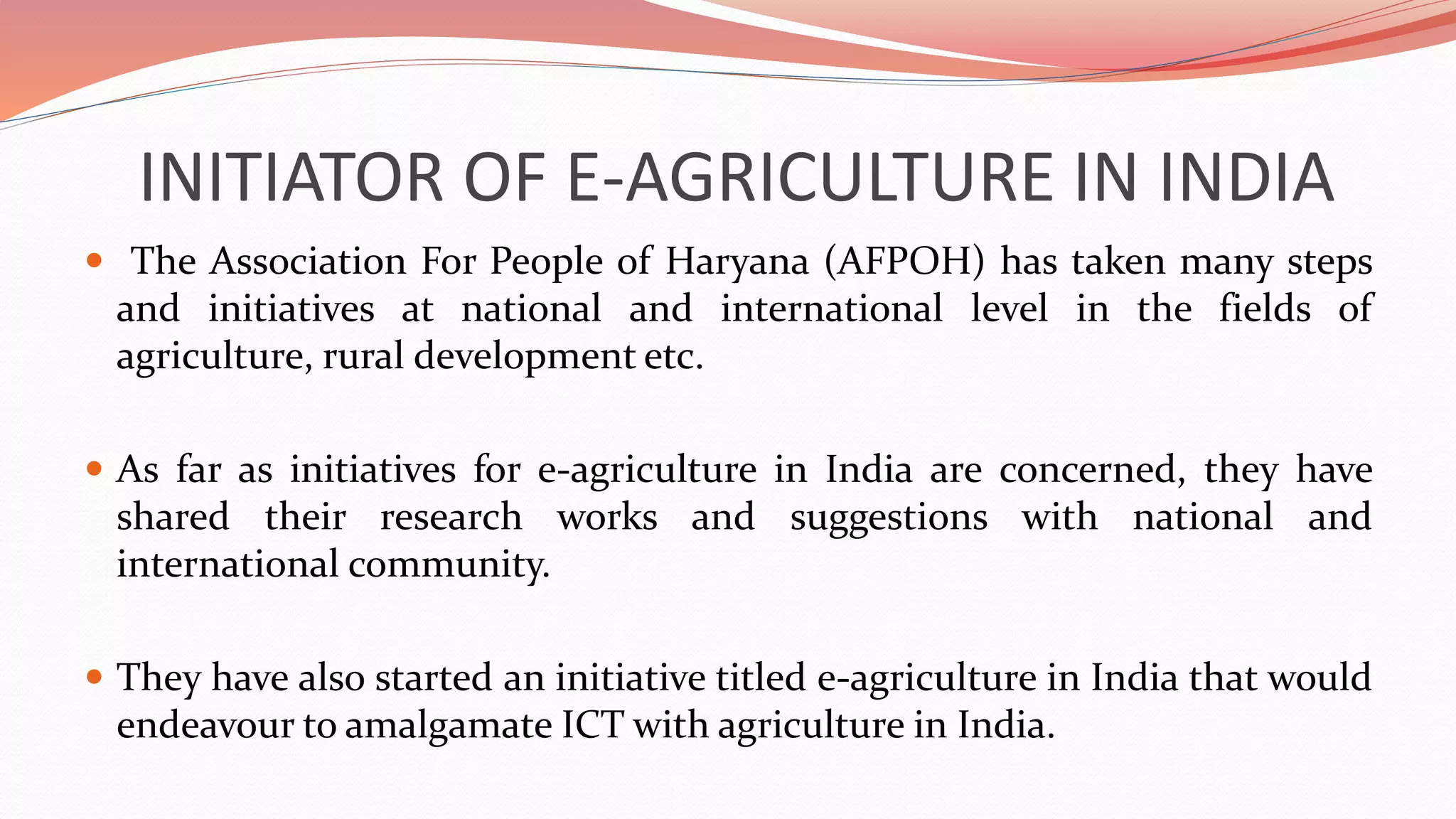 INITIATOR OF E-AGRICULTURE IN INDIA
 The Association For People of Haryana (AFPOH) has taken many steps
and initiatives at national and international level in the fields of
agriculture, rural development etc.
 As far as initiatives for e-agriculture in India are concerned, they have
shared their research works and suggestions with national and
international community.
 They have also started an initiative titled e-agriculture in India that would
endeavour to amalgamate ICT with agriculture in India.
 