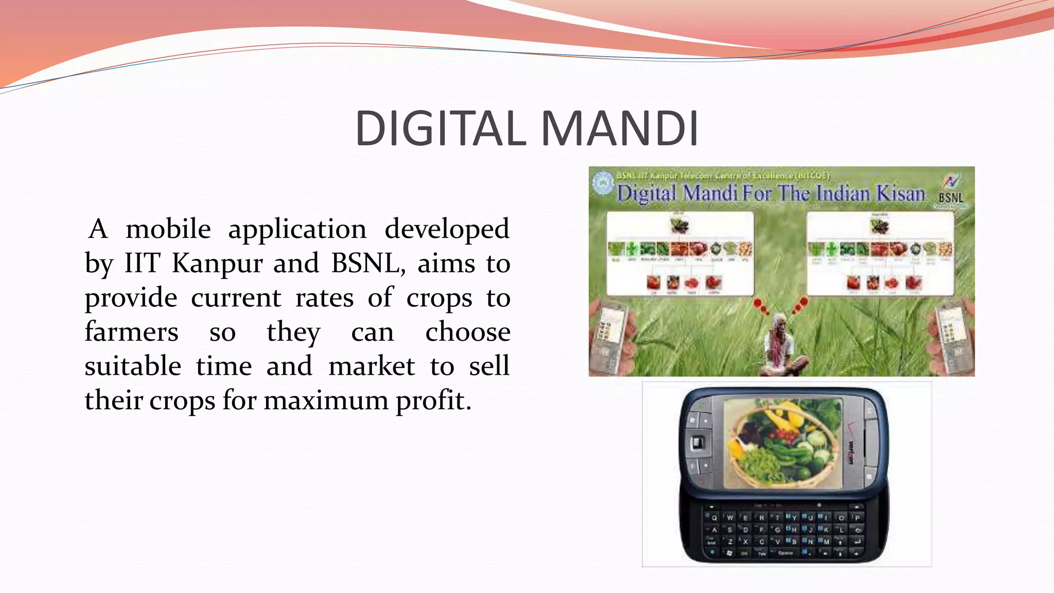 DIGITAL MANDI
A mobile application developed
by IIT Kanpur and BSNL, aims to
provide current rates of crops to
farmers so they can choose
suitable time and market to sell
their crops for maximum profit.
 