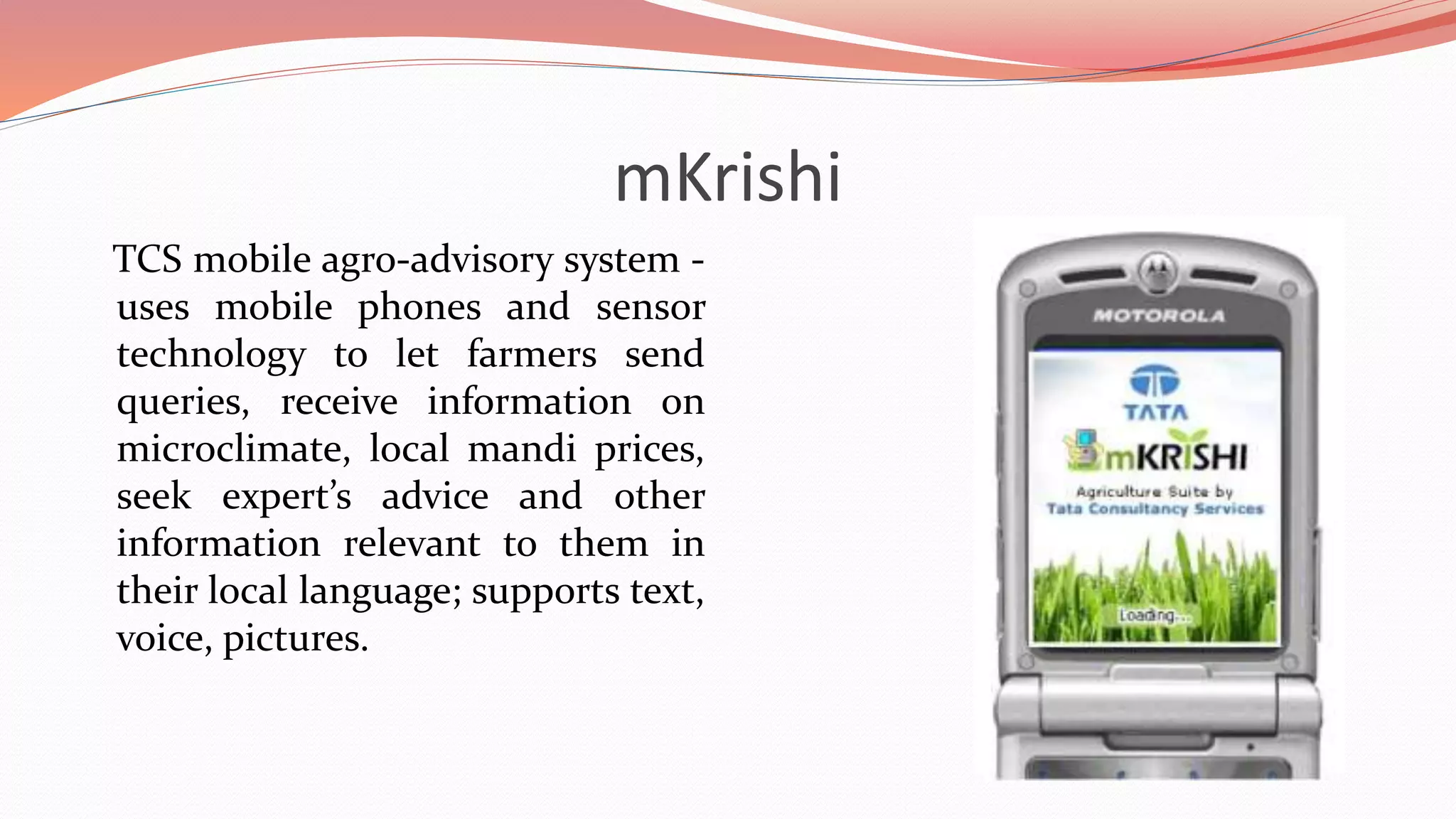 mKrishi
TCS mobile agro-advisory system -
uses mobile phones and sensor
technology to let farmers send
queries, receive information on
microclimate, local mandi prices,
seek expert’s advice and other
information relevant to them in
their local language; supports text,
voice, pictures.
 