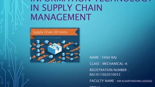 INFORMATION TECHNOLOGY
IN SUPPLY CHAIN
MANAGEMENT
NAME : YASH RAJ
CLASS : MECHANICAL-A
REGISTRATION NUMBER :
RA1911002010053
FACULTY NAME : MR.N.KARTHIKEYAN (101656)
 