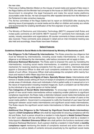 the new rules.
There was a Calling Attention Motion on the misuse of social media and spread of fake news in
the Rajya Sabha and the Minister had conveyed to the house on 26/07/2018, the resolve of the
Government to strengthen the legal framework and make the social media platforms
accountable under the law. He had conveyed this after repeated demands from the Members of
the Parliament to take corrective measures.
●
The Ad-hoc committee of the Rajya Sabha laid its report on 03/02/2020 after studying the
alarming issue of pornography on social media and its effect on children and society as a whole
and recommended for enabling identification of the first originator of such contents.
●
Consultations:
The Ministry of Electronics and Information Technology (MEITY) prepared draft Rules and
invited public comments on 24/12/2018. MEITY received 171 comments from individuals, civil
society, industry association and organizations. 80 counter comments to these comments were
also received. These comments were analyzed in detail and an inter-ministerial meeting was
also held and accordingly, these Rules have been finalized.
●
Salient Features
Guidelines Related to Social Media to Be Administered by Ministry of Electronics and IT:
Due Diligence To Be Followed By Intermediaries: The Rules prescribe due diligence that
must be followed by intermediaries, including social media intermediaries. In case, due
diligence is not followed by the intermediary, safe harbour provisions will not apply to them.
●
Grievance Redressal Mechanism: The Rules seek to empower the users by mandating the
intermediaries, including social media intermediaries, to establish a grievance redressal
mechanism for receiving resolving complaints from the users or victims. Intermediaries shall
appoint a Grievance Officer to deal with such complaints andshare the name and contact
details of such officer. Grievance Officer shall acknowledge the complaint within twenty four
hours and resolve it within fifteen days from its receipt.
●
Ensuring Online Safety and Dignity of Users, Specially Women Users: Intermediaries shall
remove or disable access withing 24 hours of receipt of complaints of contents that exposes the
private areas of individuals, show such individuals in full or partial nudity or in sexual act or is in
the nature of impersonation including morphed images etc. Such a complaint can be filed either
by the individual or by any other person on his/her behalf.
●
Two Categories of Social Media Intermediaries: To encourage innovations and enable
growth of new social media intermediaries without subjecting smaller platforms to significant
compliance requirement, the Rules make a distinction between social media intermediaries and
significant social media intermediaries. This distinction is based on the number of users on the
social media platform. Government is empowered to notify the threshold of user base that will
distinguish between social media intermediaries and significant social media intermediaries.
The Rules require the significant social media intermediaries to follow certain additional due
diligence.
●
Additional Due Diligence to Be Followed by Significant Social Media Intermediary:
Appoint a Chief Compliance Officer who shall be responsible for ensuring compliance with the
Act and Rules. Such a person should be a resident in India.Appoint a Nodal Contact Person
for 24x7 coordination with law enforcement agencies. Such a person shall be a resident in
India.Appoint a Resident Grievance Officer who shall perform the functions mentioned under
Grievance Redressal Mechanism. Such a person shall be a resident in India.Publish a monthly
compliance report mentioning the details of complaints received and action taken on the
complaints as well as details of contents removed proactively by the significant social media
●
 