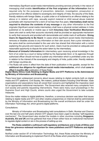 intermediary.Significant social media intermediaries providing services primarily in the nature of
messaging shall enable identification of the first originator of the information that is
required only for the purposes of prevention, detection, investigation, prosecution or
punishment of an offence related to sovereignty and integrity of India, the security of the State,
friendly relations with foreign States, or public order or of incitement to an offence relating to the
above or in relation with rape, sexually explicit material or child sexual abuse material
punishable with imprisonment for a term of not less than five years. Intermediary shall not be
required to disclose the contents of any message or any other information to the first
originator.Significant social media intermediary shall have a physical contact address in India
published on its website or mobile app or both.Voluntary User Verification Mechanism:
Users who wish to verify their accounts voluntarily shall be provided an appropriate mechanism
to verify their accounts and provided with demonstrable and visible mark of verification. Giving
Users An Opportunity to Be Heard: In cases where significant social media intermediaries
removes or disables access to any information on their own accord, then a prior intimation for
the same shall be communicated to the user who has shared that information with a notice
explaining the grounds and reasons for such action. Users must be provided an adequate and
reasonable opportunity to dispute the action taken by the intermediary.
Removal of Unlawful Information:An intermediary upon receiving actual knowledge in the
form of an order by a court or being notified by the Appropriate Govt. or its agencies through
authorized officer should not host or publish any information which is prohibited under any law
in relation to the interest of the sovereignty and integrity of India, public order, friendly relations
with foreign countries etc.
●
The Rules will come in effect from the date of their publication in the gazette, except for the
additional due diligence for significant social media intermediaries, which shall come in
effect 3 months after publication of these Rules.
●
Digital Media Ethics Code Relating to Digital Media and OTT Platforms to Be Administered
by Ministry of Information and Broadcasting:
There have been widespread concerns about issues relating to digital contents both on digital
media and OTT platforms. Civil Society, film makers, political leaders including Chief Minister, trade
organizations and associations have all voiced their concerns and highlighted the imperative need
for an appropriate institutional mechanism. The Government also received many complaints from
civil society and parents requesting interventions. There were many court proceedings in the
Supreme Court and High Courts, where courts also urged the Government to take suitable
measures.
Since the matter relates to digital platforms, therefore, a conscious decision was taken that issues
relating to digital media and OTT and other creative programmes on Internet shall be administered
by the Ministry of Information and Broadcasting but the overall architecture shall be under the
Information Technology Act, which governs digital platforms.
Consultations:
Ministry of Information and Broadcasting held consultations in Delhi, Mumbai and Chennai
over the last one and half years wherein OTT players have been urged to develop “self-regulatory
mechanism”. The Government also studied the models in other countries including Singapore,
Australia, EU and UK and has gathered that most of them either have an institutional mechanism
to regulate digital content or are in the process of setting-up one.
The Rules establish a soft-touch self-regulatory architecture and a Code of Ethics and
three tier grievance redressal mechanism for news publishers and OTT Platforms and digital
media.
Notified under section 87 of Information Technology Act, these Rules empower the Ministry of
Information and Broadcasting to implement Part-III of the Rules which prescribe the following:
 
