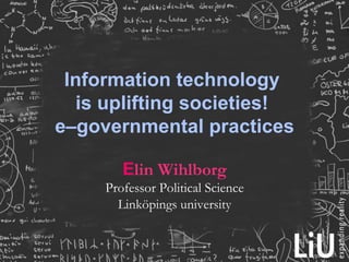 Information technology
  is uplifting societies!
e–governmental practices

        Elin Wihlborg
     Professor Political Science
       Linköpings university
 
