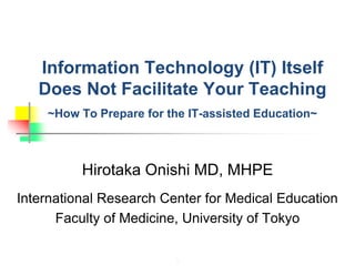 1
Information Technology (IT) Itself
Does Not Facilitate Your Teaching
~How To Prepare for the IT-assisted Education~
Hirotaka Onishi MD, MHPE
International Research Center for Medical Education
Faculty of Medicine, University of Tokyo
 