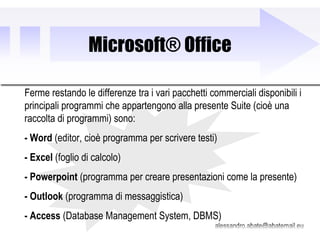Microsoft® Office Ferme restando le differenze tra i vari pacchetti commerciali disponibili i principali programmi che appartengono alla presente Suite (cioè una raccolta di programmi) sono: - Word  (editor, cioè programma per scrivere testi) - Excel  (foglio di calcolo) - Powerpoint  (programma per creare presentazioni come la presente) - Outlook  (programma di messaggistica) - Access  (Database Management System, DBMS) 