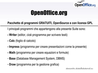 OpenOffice.org Pacchetto di programmi GRATUITI, OpenSource e con licenza GPL   I principali programmi che appartengono alla presente Suite sono: - Writer  (editor, cioè programma per scrivere testi) - Calc  (foglio di calcolo) - Impress  (programma per creare presentazioni come la presente) - Math  (programma per creare equazioni e formule) Base  (Database Management System, DBMS) Draw  (programma per la gestione grafica) 