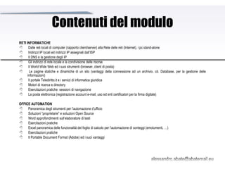 Contenuti del modulo RETI INFORMATICHE         Dalle reti locali di computer (rapporto client/server) alla Rete delle reti (Internet), i pc stand-alone         Indirizzi IP locali ed indirizzi IP assegnati dall’ISP         Il DNS e la gestione degli IP         Gli indirizzi di rete locale e la condivisione delle risorse         Il World Wide Web ed i suoi strumenti (browser, client di posta)         Le pagine statiche e dinamiche di un sito (vantaggi della connessione ad un archivio, cd. Database, per la gestione delle informazioni)         Il portale Telediritto.it e i servizi di informatica giuridica         Motori di ricerca e directory          Esercitazioni pratiche: sessioni di navigazione         La posta elettronica (registrazione account e-mail, uso ed enti certificatori per la firma digitale)   OFFICE AUTOMATION         Panoramica degli strumenti per l’automazione d’ufficio         Soluzioni “proprietarie” e soluzioni Open Source         Word approfondimenti sull’elaboratore di testi         Esercitazioni pratiche         Excel panoramica delle funzionalità del foglio di calcolo per l’automazione di conteggi (emolumenti, …)         Esercitazioni pratiche         Il Portable Document Format (Adobe) ed i suoi vantaggi 