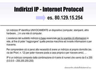 Indirizzi IP - Internet Protocol es. 80.129.15.254 Un indirizzo IP identifica UNIVOCAMENTE un dispositivo (computer, stampanti, altro hardware…) in una rete di computer. L’esistenza del suddetto indirizzo  è base  essenziale  per lo scambio di informazioni  in rete, al fine di poter “raggiungere” quella precisa macchina ed inviarle informazioni o per riceverne. Per comprendere ciò si pensi alla necessità di avere un indirizzo al proprio domicilio (es. via dei Priori, n. 12) per poter ricevere posta a casa propria o per ricevere amici, … IP è un indirizzo composto dalla combinazione di 4 serie di numeri che vanno da 0 a 255 (0.0.0.0 – 255.255.255.255) 
