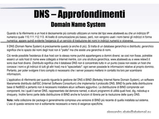 DNS – Approfondimenti Quando si fa riferimento a un host è decisamente più comodo utilizzare un nome del tipo www.abateweb.eu che un indirizzo IP numerico quale 110.111.112.113. Al livello di comunicazione più basso, però, non vengono usati i nomi bensì gli indirizzi in forma numerica; appare quindi evidente l'esigenza di un servizio di traduzione dei nomi in indirizzi numerici e viceversa.  Il DNS (Domain Name System) è precisamente questo (e anche di più). Si tratta di un database gerarchico e distribuito;  gerarchico  significa che lo spazio dei nomi degli host non è "piatto" ma che esiste una gerarchia di nomi.  Ciò rende possibile l'esistenza di due host con lo stesso nome purché appartengano a domini diversi; se così non fosse, potrebbe esserci un solo host di nome www collegato a Internet mentre, con una struttura gerarchica, www.abateweb.eu e www.retew3.it sono due host diversi.  Distribuito  significa che il database DNS non è concentrato tutto in un punto (ossia non esiste un host che conosce i nomi e gli indirizzi di tutti gli altri host) ma è "spezzettato": ogni server possiede le informazioni relative al proprio dominio. Pertanto, per poter svolgere il loro compito è necessario che i server possano mettersi in contatto tra loro per scambiarsi informazioni. L'applicativo di riferimento per quando riguarda la gestione del DNS è BIND (Berkeley Internet Name Domain System), un software liberamente distribuito dall'ISC (Internet Software Consortium) che implementa il protocollo DNS. BIND fa parte della distribuzione base di NetBSD e pertanto non è necessario installare alcun software aggiuntivo. La distribuzione di BIND comprende vari componenti, tra i quali il server DNS, rappresentato dal demone named, e alcuni programmi di utilità quali host, dig, nslookup e dnsquery. Inoltre fanno parte della distribuzione di BIND anche le funzioni di libreria per la risoluzione delle query DNS. Nota:  nella collezione dei package è generalmente compresa una versione di BIND più recente di quella installata sul sistema. L'uso di questa versione non è solitamente necessario a meno di esigenze specifiche. Domain Name System 
