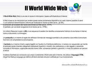 Il World Wide Web Il  World Wide Web  (Web) è una rete di risorse di informazioni, basata sull'infrastruttura di Internet.  Il Web si basa su tre meccanismi per rendere queste risorse prontamente disponibili al più vasto insieme possibile di utenti: 1) uno schema di denominazione uniforme per localizzare le risorse sul Web (ad es., gli URL).  2) protocolli, per accedere alle risorse denominate sul Web (ad es., HTTP).  3) ipertesto, per una facile navigazione tra le risorse (ad es., HTML).  Un Uniform Resource Locator o  URL  è una sequenza di caratteri che identifica univocamente l'indirizzo di una risorsa in Internet, come un documento o un'immagine. Un  protocollo  è un insieme di regole che definisce il formato dei messaggi scambiati e che consente a due entità di comunicare tra di loro e di comprendere la comunicazione. L' ipertesto  è un insieme di testi o pagine leggibili con l'ausilio di un'interfaccia elettronica, in maniera non sequenziale, per tramite di particolari parole chiamate collegamenti ipertestuali (hyperlink o rimandi), che costituiscono un rete raggiata o variamente incrociata di informazioni, organizzate secondo diversi criteri, ad esempio paritetici o gerarchici, in modo da costituire vari percorsi di lettura. Il sistema d'ipertesto più conosciuto e più ampio è certamente il World wide web di Internet, che utilizza il  linguaggio HTML  (HyperText Markup Language) per definire all'interno del testo istruzioni codificate per il suo funzionamento. 