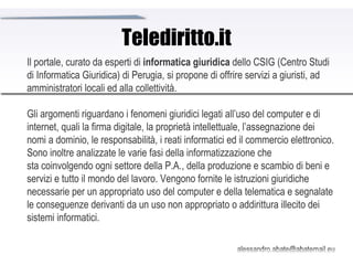 Telediritto.it Il portale, curato da esperti di  informatica giuridica  dello CSIG (Centro Studi di Informatica Giuridica) di Perugia, si propone di offrire servizi a giuristi, ad amministratori locali ed alla collettività. Gli argomenti riguardano i fenomeni giuridici legati all’uso del computer e di internet, quali la firma digitale, la proprietà intellettuale, l’assegnazione dei nomi a dominio, le responsabilità, i reati informatici ed il commercio elettronico.  Sono inoltre analizzate le varie fasi della informatizzazione che sta coinvolgendo ogni settore della P.A., della produzione e scambio di beni e servizi e tutto il mondo del lavoro. Vengono fornite le istruzioni giuridiche necessarie per un appropriato uso del computer e della telematica e segnalate le conseguenze derivanti da un uso non appropriato o addirittura illecito dei sistemi informatici.  