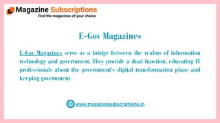 www.magazinesubscriptions.in
E-Gov Magazines
E-Gov Magazines serve as a bridge between the realms of information
technology and government. They provide a dual function, educating IT
professionals about the government's digital transformation plans and
keeping government
 