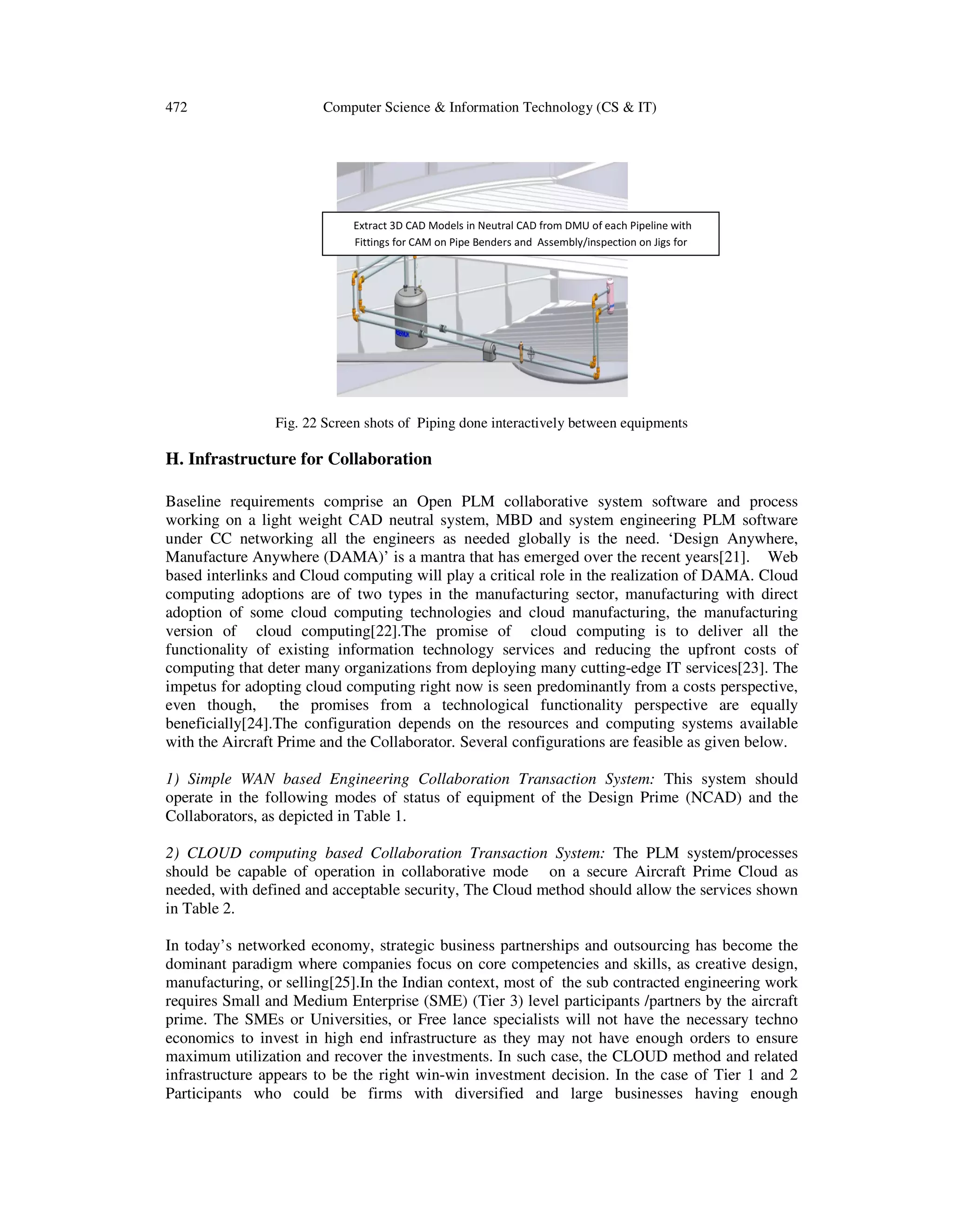 472 Computer Science & Information Technology (CS & IT)
Fig. 22 Screen shots of Piping done interactively between equipments
H. Infrastructure for Collaboration
Baseline requirements comprise an Open PLM collaborative system software and process
working on a light weight CAD neutral system, MBD and system engineering PLM software
under CC networking all the engineers as needed globally is the need. ‘Design Anywhere,
Manufacture Anywhere (DAMA)’ is a mantra that has emerged over the recent years[21]. Web
based interlinks and Cloud computing will play a critical role in the realization of DAMA. Cloud
computing adoptions are of two types in the manufacturing sector, manufacturing with direct
adoption of some cloud computing technologies and cloud manufacturing, the manufacturing
version of cloud computing[22].The promise of cloud computing is to deliver all the
functionality of existing information technology services and reducing the upfront costs of
computing that deter many organizations from deploying many cutting-edge IT services[23]. The
impetus for adopting cloud computing right now is seen predominantly from a costs perspective,
even though, the promises from a technological functionality perspective are equally
beneficially[24].The configuration depends on the resources and computing systems available
with the Aircraft Prime and the Collaborator. Several configurations are feasible as given below.
1) Simple WAN based Engineering Collaboration Transaction System: This system should
operate in the following modes of status of equipment of the Design Prime (NCAD) and the
Collaborators, as depicted in Table 1.
2) CLOUD computing based Collaboration Transaction System: The PLM system/processes
should be capable of operation in collaborative mode on a secure Aircraft Prime Cloud as
needed, with defined and acceptable security, The Cloud method should allow the services shown
in Table 2.
In today’s networked economy, strategic business partnerships and outsourcing has become the
dominant paradigm where companies focus on core competencies and skills, as creative design,
manufacturing, or selling[25].In the Indian context, most of the sub contracted engineering work
requires Small and Medium Enterprise (SME) (Tier 3) level participants /partners by the aircraft
prime. The SMEs or Universities, or Free lance specialists will not have the necessary techno
economics to invest in high end infrastructure as they may not have enough orders to ensure
maximum utilization and recover the investments. In such case, the CLOUD method and related
infrastructure appears to be the right win-win investment decision. In the case of Tier 1 and 2
Participants who could be firms with diversified and large businesses having enough
Extract 3D CAD Models in Neutral CAD from DMU of each Pipeline with
Fittings for CAM on Pipe Benders and Assembly/inspection on Jigs for
 
