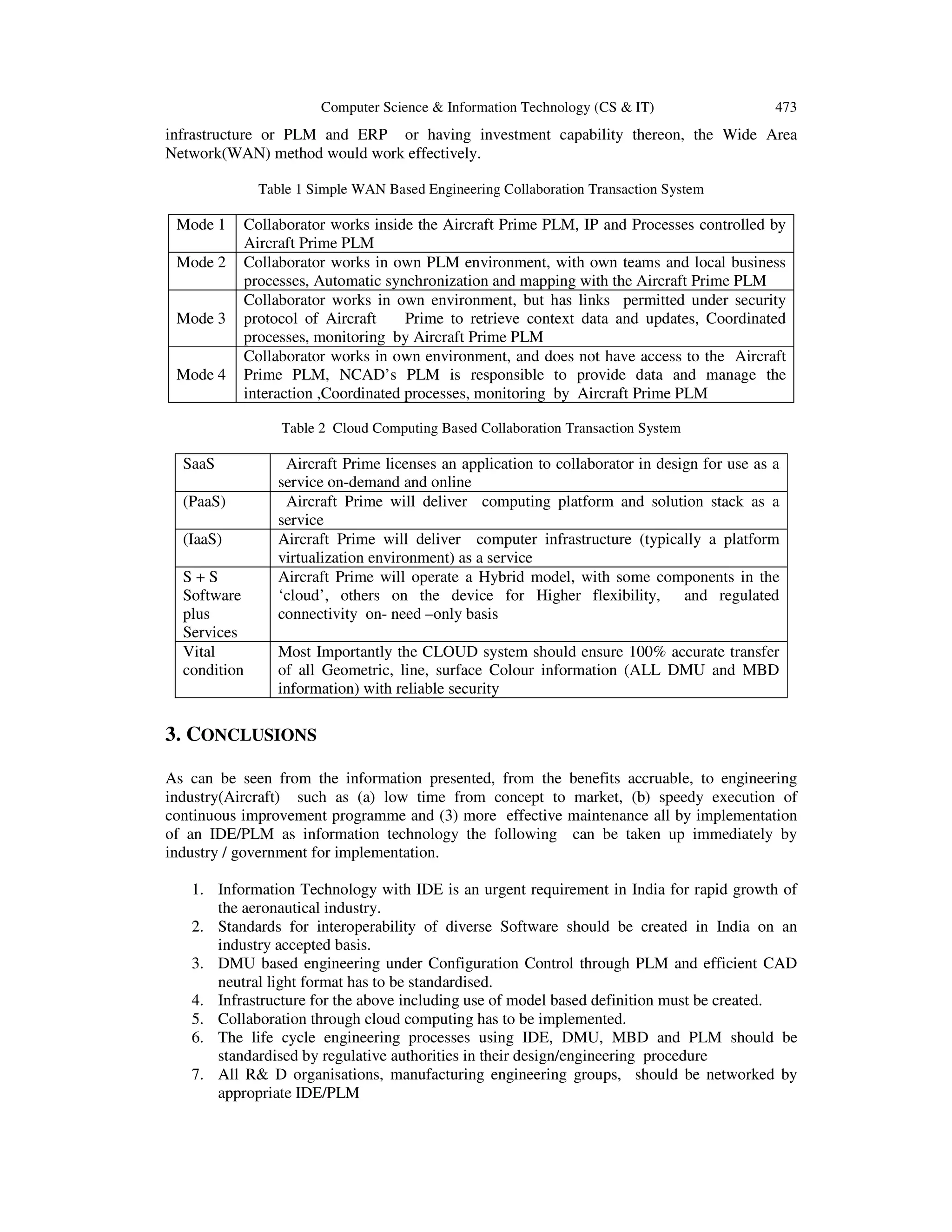 Computer Science & Information Technology (CS & IT) 473
infrastructure or PLM and ERP or having investment capability thereon, the Wide Area
Network(WAN) method would work effectively.
Table 1 Simple WAN Based Engineering Collaboration Transaction System
Mode 1 Collaborator works inside the Aircraft Prime PLM, IP and Processes controlled by
Aircraft Prime PLM
Mode 2 Collaborator works in own PLM environment, with own teams and local business
processes, Automatic synchronization and mapping with the Aircraft Prime PLM
Mode 3
Collaborator works in own environment, but has links permitted under security
protocol of Aircraft Prime to retrieve context data and updates, Coordinated
processes, monitoring by Aircraft Prime PLM
Mode 4
Collaborator works in own environment, and does not have access to the Aircraft
Prime PLM, NCAD’s PLM is responsible to provide data and manage the
interaction ,Coordinated processes, monitoring by Aircraft Prime PLM
Table 2 Cloud Computing Based Collaboration Transaction System
SaaS Aircraft Prime licenses an application to collaborator in design for use as a
service on-demand and online
(PaaS) Aircraft Prime will deliver computing platform and solution stack as a
service
(IaaS) Aircraft Prime will deliver computer infrastructure (typically a platform
virtualization environment) as a service
S + S
Software
plus
Services
Aircraft Prime will operate a Hybrid model, with some components in the
‘cloud’, others on the device for Higher flexibility, and regulated
connectivity on- need –only basis
Vital
condition
Most Importantly the CLOUD system should ensure 100% accurate transfer
of all Geometric, line, surface Colour information (ALL DMU and MBD
information) with reliable security
3. CONCLUSIONS
As can be seen from the information presented, from the benefits accruable, to engineering
industry(Aircraft) such as (a) low time from concept to market, (b) speedy execution of
continuous improvement programme and (3) more effective maintenance all by implementation
of an IDE/PLM as information technology the following can be taken up immediately by
industry / government for implementation.
1. Information Technology with IDE is an urgent requirement in India for rapid growth of
the aeronautical industry.
2. Standards for interoperability of diverse Software should be created in India on an
industry accepted basis.
3. DMU based engineering under Configuration Control through PLM and efficient CAD
neutral light format has to be standardised.
4. Infrastructure for the above including use of model based definition must be created.
5. Collaboration through cloud computing has to be implemented.
6. The life cycle engineering processes using IDE, DMU, MBD and PLM should be
standardised by regulative authorities in their design/engineering procedure
7. All R& D organisations, manufacturing engineering groups, should be networked by
appropriate IDE/PLM
 
