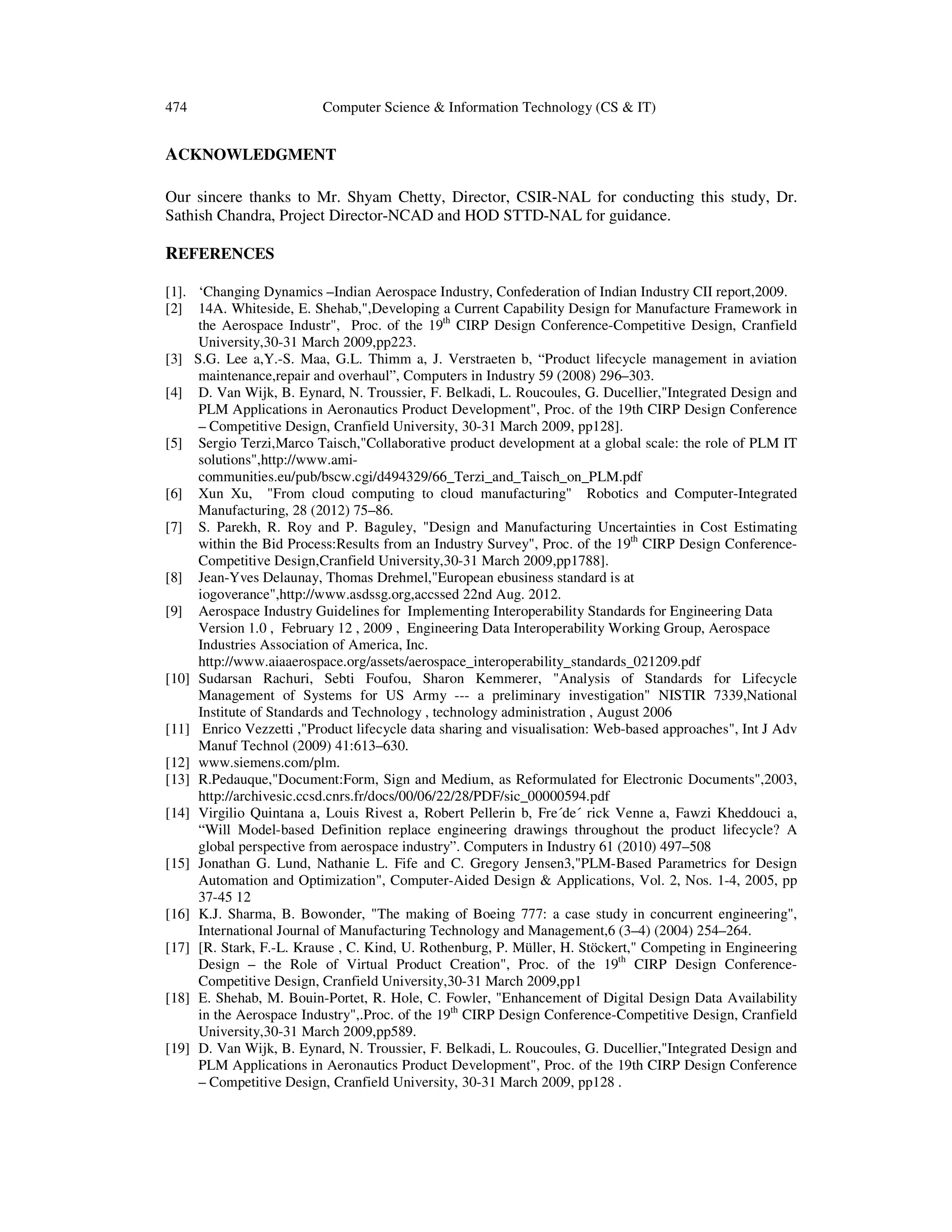 474 Computer Science & Information Technology (CS & IT)
ACKNOWLEDGMENT
Our sincere thanks to Mr. Shyam Chetty, Director, CSIR-NAL for conducting this study, Dr.
Sathish Chandra, Project Director-NCAD and HOD STTD-NAL for guidance.
REFERENCES
[1]. ‘Changing Dynamics –Indian Aerospace Industry, Confederation of Indian Industry CII report,2009.
[2] 14A. Whiteside, E. Shehab,",Developing a Current Capability Design for Manufacture Framework in
the Aerospace Industr", Proc. of the 19th
CIRP Design Conference-Competitive Design, Cranfield
University,30-31 March 2009,pp223.
[3] S.G. Lee a,Y.-S. Maa, G.L. Thimm a, J. Verstraeten b, “Product lifecycle management in aviation
maintenance,repair and overhaul”, Computers in Industry 59 (2008) 296–303.
[4] D. Van Wijk, B. Eynard, N. Troussier, F. Belkadi, L. Roucoules, G. Ducellier,"Integrated Design and
PLM Applications in Aeronautics Product Development", Proc. of the 19th CIRP Design Conference
– Competitive Design, Cranfield University, 30-31 March 2009, pp128].
[5] Sergio Terzi,Marco Taisch,"Collaborative product development at a global scale: the role of PLM IT
solutions",http://www.ami-
communities.eu/pub/bscw.cgi/d494329/66_Terzi_and_Taisch_on_PLM.pdf
[6] Xun Xu, "From cloud computing to cloud manufacturing" Robotics and Computer-Integrated
Manufacturing, 28 (2012) 75–86.
[7] S. Parekh, R. Roy and P. Baguley, "Design and Manufacturing Uncertainties in Cost Estimating
within the Bid Process:Results from an Industry Survey", Proc. of the 19th
CIRP Design Conference-
Competitive Design,Cranfield University,30-31 March 2009,pp1788].
[8] Jean-Yves Delaunay, Thomas Drehmel,"European ebusiness standard is at
iogoverance",http://www.asdssg.org,accssed 22nd Aug. 2012.
[9] Aerospace Industry Guidelines for Implementing Interoperability Standards for Engineering Data
Version 1.0 , February 12 , 2009 , Engineering Data Interoperability Working Group, Aerospace
Industries Association of America, Inc.
http://www.aiaaerospace.org/assets/aerospace_interoperability_standards_021209.pdf
[10] Sudarsan Rachuri, Sebti Foufou, Sharon Kemmerer, "Analysis of Standards for Lifecycle
Management of Systems for US Army --- a preliminary investigation" NISTIR 7339,National
Institute of Standards and Technology , technology administration , August 2006
[11] Enrico Vezzetti ,"Product lifecycle data sharing and visualisation: Web-based approaches", Int J Adv
Manuf Technol (2009) 41:613–630.
[12] www.siemens.com/plm.
[13] R.Pedauque,"Document:Form, Sign and Medium, as Reformulated for Electronic Documents",2003,
http://archivesic.ccsd.cnrs.fr/docs/00/06/22/28/PDF/sic_00000594.pdf
[14] Virgilio Quintana a, Louis Rivest a, Robert Pellerin b, Fre´de´ rick Venne a, Fawzi Kheddouci a,
“Will Model-based Definition replace engineering drawings throughout the product lifecycle? A
global perspective from aerospace industry”. Computers in Industry 61 (2010) 497–508
[15] Jonathan G. Lund, Nathanie L. Fife and C. Gregory Jensen3,"PLM-Based Parametrics for Design
Automation and Optimization", Computer-Aided Design & Applications, Vol. 2, Nos. 1-4, 2005, pp
37-45 12
[16] K.J. Sharma, B. Bowonder, "The making of Boeing 777: a case study in concurrent engineering",
International Journal of Manufacturing Technology and Management,6 (3–4) (2004) 254–264.
[17] [R. Stark, F.-L. Krause , C. Kind, U. Rothenburg, P. Müller, H. Stöckert," Competing in Engineering
Design – the Role of Virtual Product Creation", Proc. of the 19th
CIRP Design Conference-
Competitive Design, Cranfield University,30-31 March 2009,pp1
[18] E. Shehab, M. Bouin-Portet, R. Hole, C. Fowler, "Enhancement of Digital Design Data Availability
in the Aerospace Industry",.Proc. of the 19th
CIRP Design Conference-Competitive Design, Cranfield
University,30-31 March 2009,pp589.
[19] D. Van Wijk, B. Eynard, N. Troussier, F. Belkadi, L. Roucoules, G. Ducellier,"Integrated Design and
PLM Applications in Aeronautics Product Development", Proc. of the 19th CIRP Design Conference
– Competitive Design, Cranfield University, 30-31 March 2009, pp128 .
 