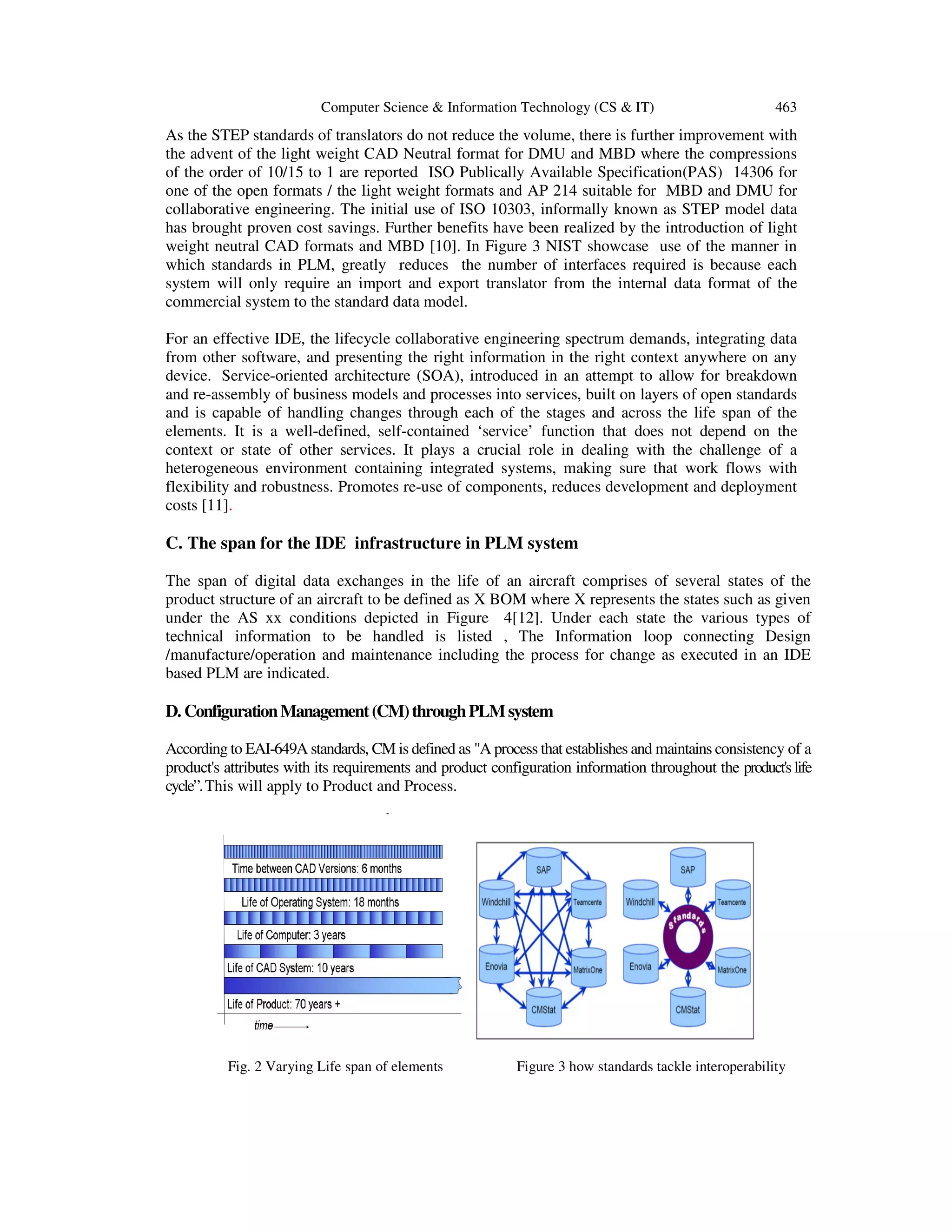 Computer Science & Information Technology (CS & IT) 463
As the STEP standards of translators do not reduce the volume, there is further improvement with
the advent of the light weight CAD Neutral format for DMU and MBD where the compressions
of the order of 10/15 to 1 are reported ISO Publically Available Specification(PAS) 14306 for
one of the open formats / the light weight formats and AP 214 suitable for MBD and DMU for
collaborative engineering. The initial use of ISO 10303, informally known as STEP model data
has brought proven cost savings. Further benefits have been realized by the introduction of light
weight neutral CAD formats and MBD [10]. In Figure 3 NIST showcase use of the manner in
which standards in PLM, greatly reduces the number of interfaces required is because each
system will only require an import and export translator from the internal data format of the
commercial system to the standard data model.
For an effective IDE, the lifecycle collaborative engineering spectrum demands, integrating data
from other software, and presenting the right information in the right context anywhere on any
device. Service-oriented architecture (SOA), introduced in an attempt to allow for breakdown
and re-assembly of business models and processes into services, built on layers of open standards
and is capable of handling changes through each of the stages and across the life span of the
elements. It is a well-defined, self-contained ‘service’ function that does not depend on the
context or state of other services. It plays a crucial role in dealing with the challenge of a
heterogeneous environment containing integrated systems, making sure that work flows with
flexibility and robustness. Promotes re-use of components, reduces development and deployment
costs [11].
C. The span for the IDE infrastructure in PLM system
The span of digital data exchanges in the life of an aircraft comprises of several states of the
product structure of an aircraft to be defined as X BOM where X represents the states such as given
under the AS xx conditions depicted in Figure 4[12]. Under each state the various types of
technical information to be handled is listed , The Information loop connecting Design
/manufacture/operation and maintenance including the process for change as executed in an IDE
based PLM are indicated.
D. ConfigurationManagement(CM)throughPLMsystem
According to EAI-649A standards, CM is defined as "A process that establishes and maintains consistency of a
product's attributes with its requirements and product configuration information throughout the product's life
cycle”.This will apply to Product and Process.
Fig. 2 Varying Life span of elements Figure 3 how standards tackle interoperability
 