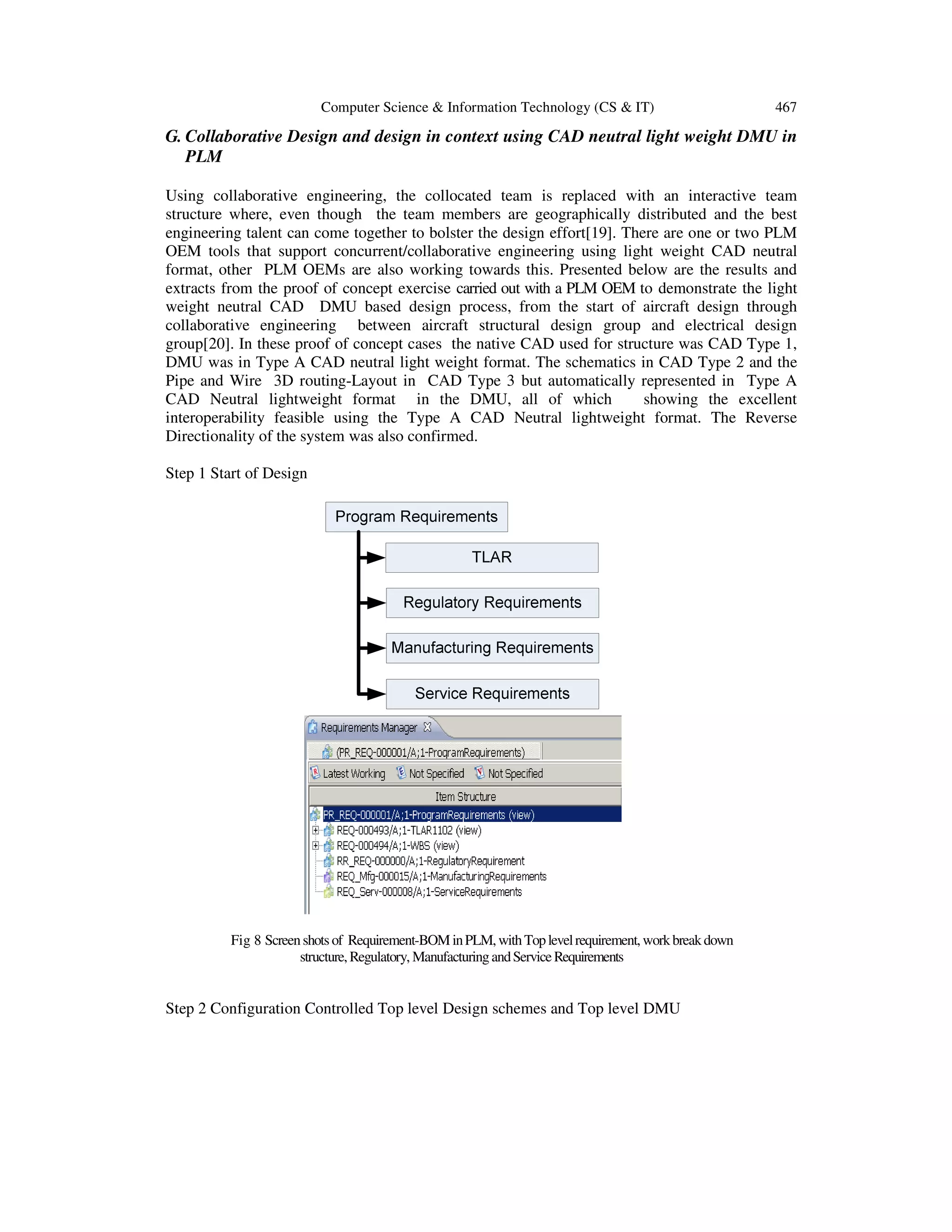 Computer Science & Information Technology (CS & IT) 467
G. Collaborative Design and design in context using CAD neutral light weight DMU in
PLM
Using collaborative engineering, the collocated team is replaced with an interactive team
structure where, even though the team members are geographically distributed and the best
engineering talent can come together to bolster the design effort[19]. There are one or two PLM
OEM tools that support concurrent/collaborative engineering using light weight CAD neutral
format, other PLM OEMs are also working towards this. Presented below are the results and
extracts from the proof of concept exercise carried out with a PLM OEM to demonstrate the light
weight neutral CAD DMU based design process, from the start of aircraft design through
collaborative engineering between aircraft structural design group and electrical design
group[20]. In these proof of concept cases the native CAD used for structure was CAD Type 1,
DMU was in Type A CAD neutral light weight format. The schematics in CAD Type 2 and the
Pipe and Wire 3D routing-Layout in CAD Type 3 but automatically represented in Type A
CAD Neutral lightweight format in the DMU, all of which showing the excellent
interoperability feasible using the Type A CAD Neutral lightweight format. The Reverse
Directionality of the system was also confirmed.
Step 1 Start of Design
Fig 8 Screenshots of Requirement-BOM inPLM,withToplevelrequirement,workbreakdown
structure,Regulatory, ManufacturingandServiceRequirements
Step 2 Configuration Controlled Top level Design schemes and Top level DMU
 