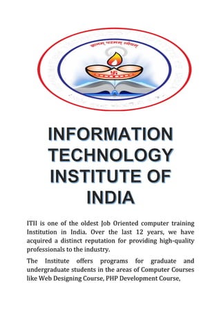 ITII is one of the oldest Job Oriented computer training
Institution in India. Over the last 12 years, we have
acquired a distinct reputation for providing high-quality
professionals to the industry.
The Institute offers programs for graduate and
undergraduate students in the areas of Computer Courses
like Web Designing Course, PHP Development Course,
 
