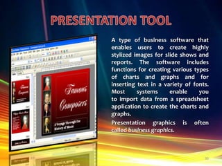A type of business software that
enables users to create highly
stylized images for slide shows and
reports. The software includes
functions for creating various types
of charts and graphs and for
inserting text in a variety of fonts.
Most
systems
enable
you
to import data from a spreadsheet
application to create the charts and
graphs.
Presentation graphics is often
called business graphics.

30

 