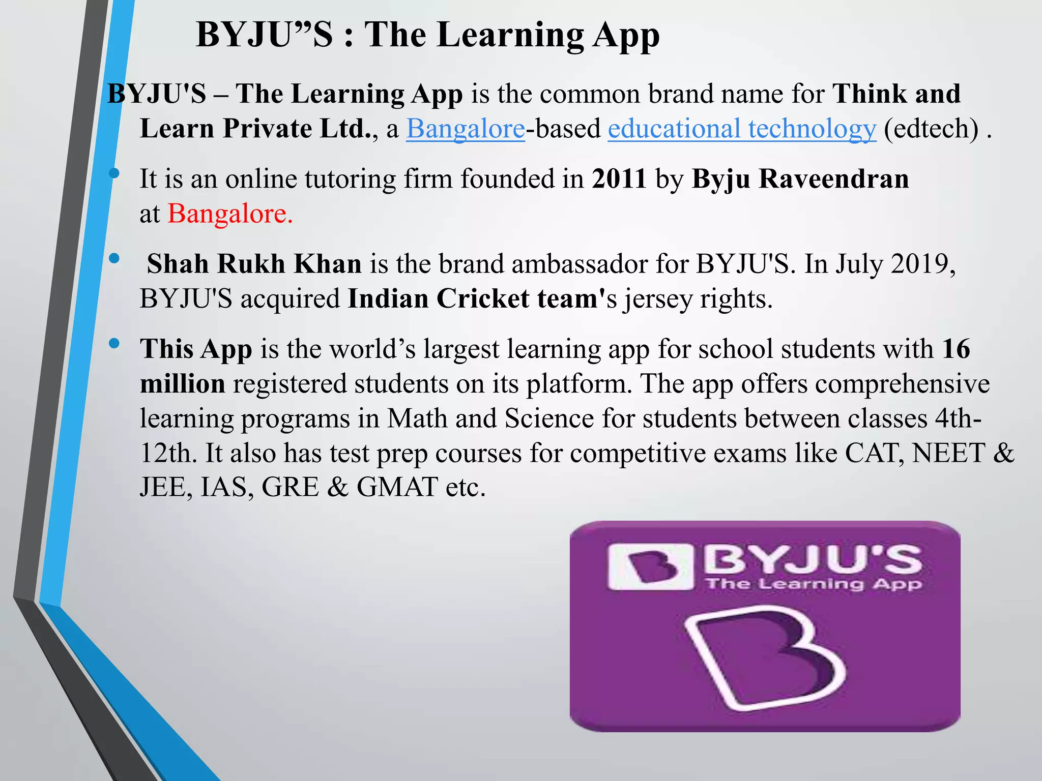 BYJU”S : The Learning App
BYJU'S – The Learning App is the common brand name for Think and
Learn Private Ltd., a Bangalore-based educational technology (edtech) .
• It is an online tutoring firm founded in 2011 by Byju Raveendran
at Bangalore.
• Shah Rukh Khan is the brand ambassador for BYJU'S. In July 2019,
BYJU'S acquired Indian Cricket team's jersey rights.
• This App is the world’s largest learning app for school students with 16
million registered students on its platform. The app offers comprehensive
learning programs in Math and Science for students between classes 4th-
12th. It also has test prep courses for competitive exams like CAT, NEET &
JEE, IAS, GRE & GMAT etc.
 