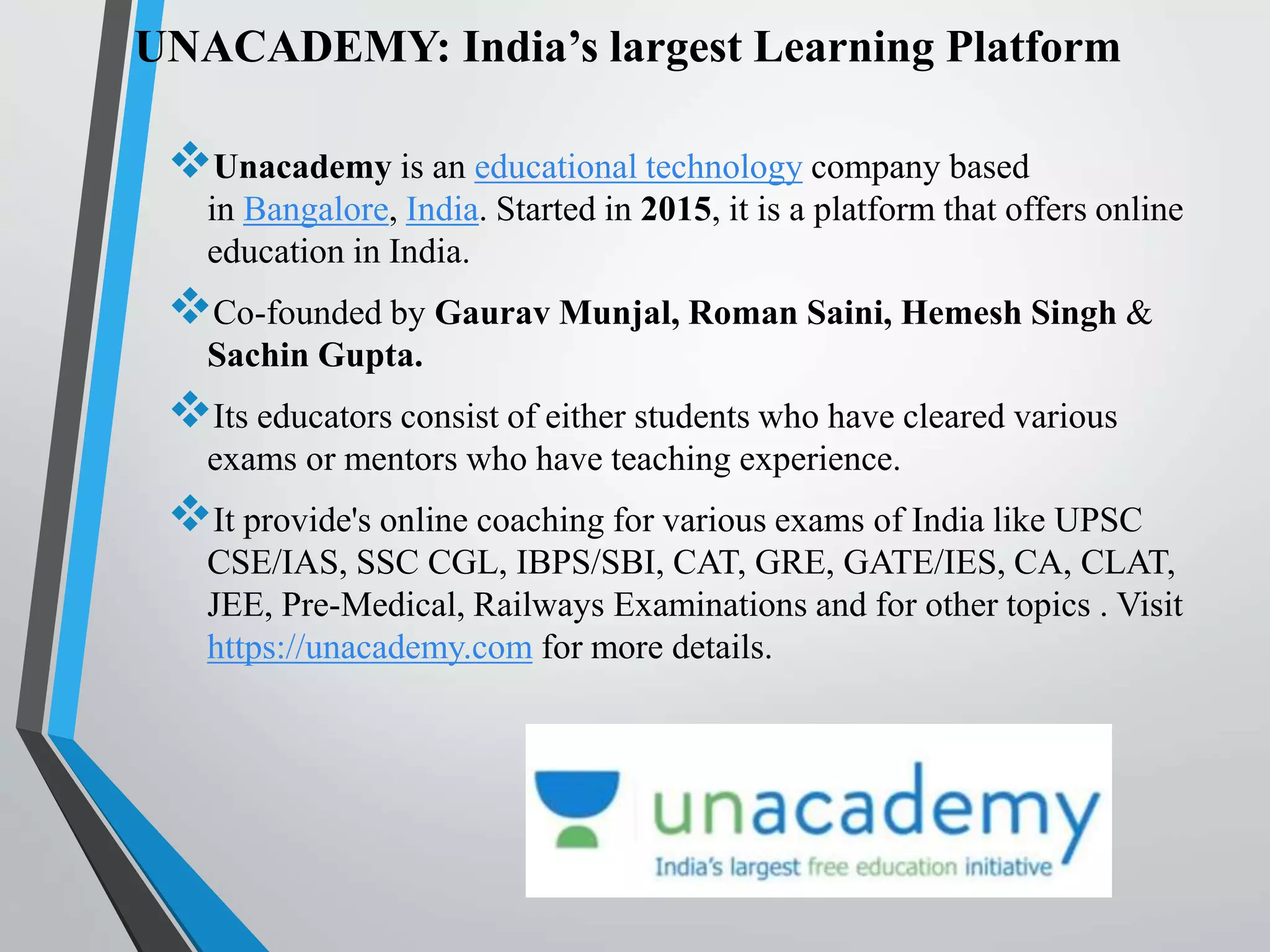 UNACADEMY: India’s largest Learning Platform
Unacademy is an educational technology company based
in Bangalore, India. Started in 2015, it is a platform that offers online
education in India.
Co-founded by Gaurav Munjal, Roman Saini, Hemesh Singh &
Sachin Gupta.
Its educators consist of either students who have cleared various
exams or mentors who have teaching experience.
It provide's online coaching for various exams of India like UPSC
CSE/IAS, SSC CGL, IBPS/SBI, CAT, GRE, GATE/IES, CA, CLAT,
JEE, Pre-Medical, Railways Examinations and for other topics . Visit
https://unacademy.com for more details.
 