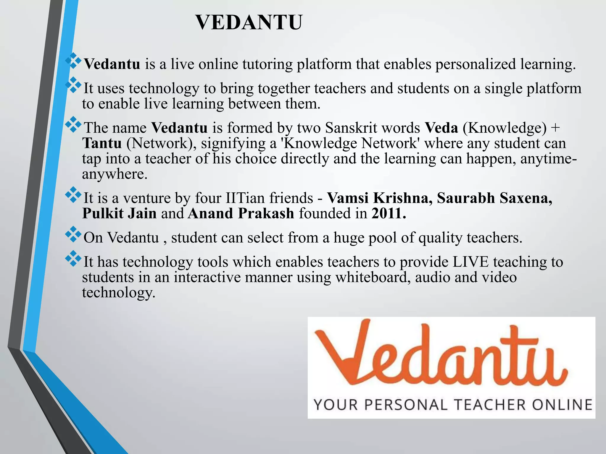 VEDANTU
Vedantu is a live online tutoring platform that enables personalized learning.
It uses technology to bring together teachers and students on a single platform
to enable live learning between them.
The name Vedantu is formed by two Sanskrit words Veda (Knowledge) +
Tantu (Network), signifying a 'Knowledge Network'​ where any student can
tap into a teacher of his choice directly and the learning can happen, anytime-
anywhere.
It is a venture by four IITian friends - Vamsi Krishna, Saurabh Saxena,
Pulkit Jain and Anand Prakash founded in 2011.
On Vedantu , student can select from a huge pool of quality teachers.
It has technology tools which enables teachers to provide LIVE teaching to
students in an interactive manner using whiteboard, audio and video
technology.
 