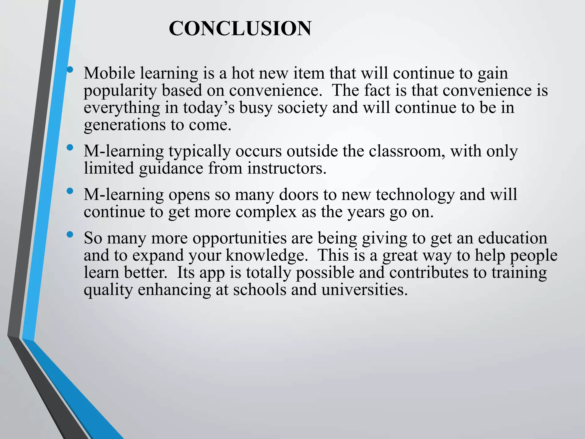 CONCLUSION
• Mobile learning is a hot new item that will continue to gain
popularity based on convenience. The fact is that convenience is
everything in today’s busy society and will continue to be in
generations to come.
• M-learning typically occurs outside the classroom, with only
limited guidance from instructors.
• M-learning opens so many doors to new technology and will
continue to get more complex as the years go on.
• So many more opportunities are being giving to get an education
and to expand your knowledge. This is a great way to help people
learn better. Its app is totally possible and contributes to training
quality enhancing at schools and universities.
 