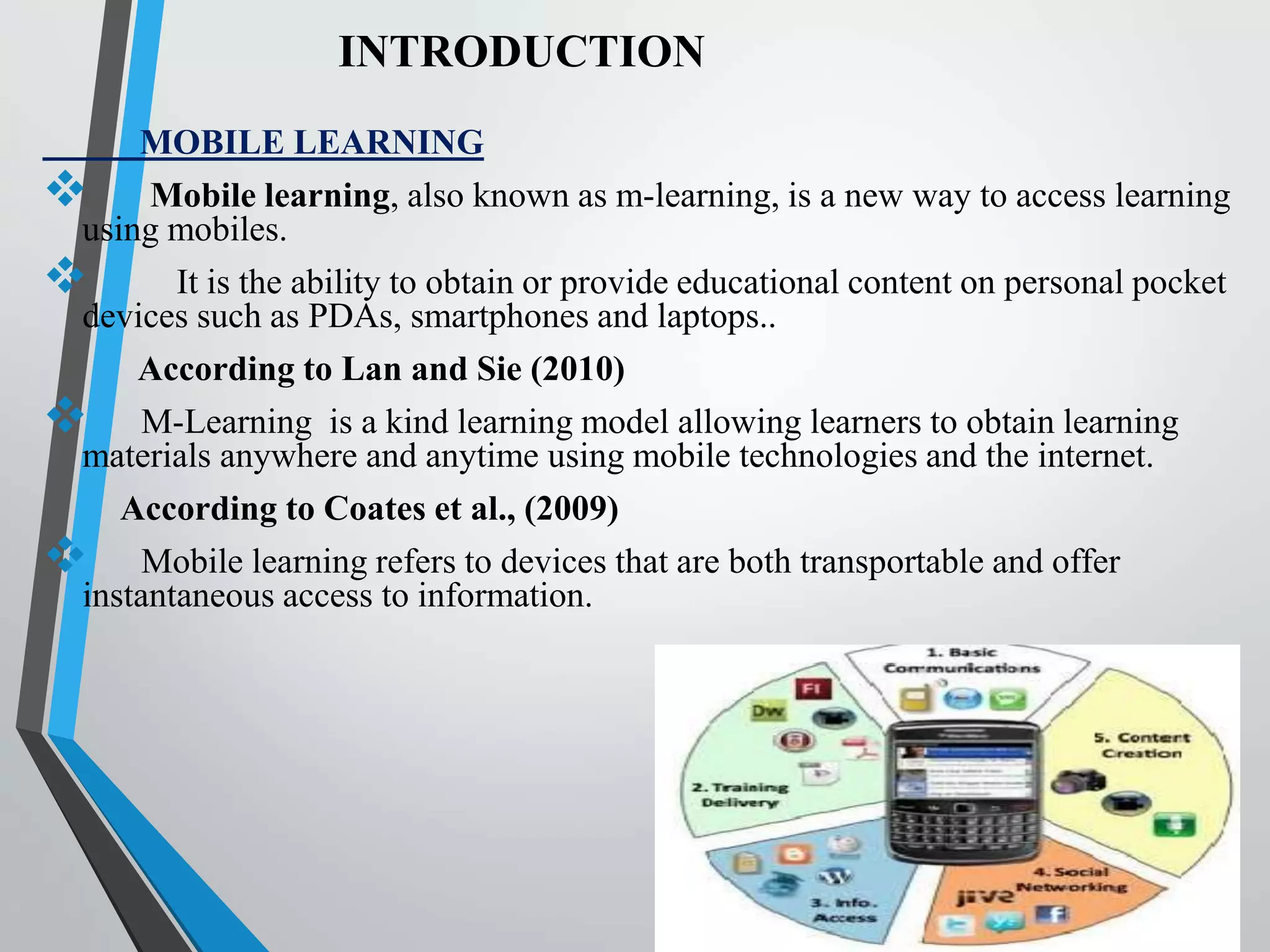 INTRODUCTION
MOBILE LEARNING
 Mobile learning, also known as m-learning, is a new way to access learning
using mobiles.
 It is the ability to obtain or provide educational content on personal pocket
devices such as PDAs, smartphones and laptops..
According to Lan and Sie (2010)
 M-Learning is a kind learning model allowing learners to obtain learning
materials anywhere and anytime using mobile technologies and the internet.
According to Coates et al., (2009)
 Mobile learning refers to devices that are both transportable and offer
instantaneous access to information.
 